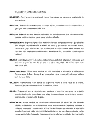 FRANKLIN V. SOVERO HINOSTROZA_________________________________________
18
BIORRITMO.- Curso regular y ordenado del conjunto de procesos que transcurren en el interior de
un organismo.
BIOSFERA.- Parte de la corteza terrestre, poseedora de una peculiar organización física-química y
geológica, en la que se desarrolla la vida.
BORDE EN CEPILLO: Zona de las microvellocidades del enterocito (célula de la mucosa intestinal),
que está en íntimo contacto con la luz del intestino delgado.
BRAINSTORMING.- Expresión inglesa cuya traducción literal es “tempestad cerebral”, que se utiliza
para designar un procedimiento de trabajo en común y que consiste en el hecho de que,
dentro de un grupo de actividad, cada individuo esté en condiciones de poder expresar sus
puntos de vista sobre determinado tema con la mayor libertad y sin ninguna inhibición (lluvia
de ideas).
BRUNER, Jeromi Seymour (1915..) sicólogo norteamericano, estudió la adquisición del lenguaje y el
desarrollo cognitivo del niño. “el proceso de la educación”, 1960 , “Hacia una teoría de la
instrucción”1987
BRYCE ECHENIQUE, Alfredo: nació en Lima, en 1939. Sus obras: la felicidad ja, ja; tantas veces
Pedro; a Vuelo de Buen Cubero, la vid exagerad de maría romana; el hombre que hablaba
de Octavia de Cádiz.
BRUXISMO.- Rechinamiento de los dientes que se produce durante el sueño y que, por lo general,
no reviste gravedad, considerándose un fenómeno normal.
BULIMIA: Enfermedad que se caracteriza por comilonas o episodios recurrentes de ingestión
excesiva de alimento. Luego, la persona utiliza diversos métodos, como vomitar o consumir
laxantes, para evitar aumentar de peso.
BUROCRACIA.- Forma histórica de organización administrativa del estado en una sociedad
concreta, caracterizada por la instauración de un aparato especial (dotado de funciones y
privilegios específicos y colocados por encima de la población) que establece la separación
entre los órganos de poder y la colectividad y el individuo, así como la subordinación de las
normas y actividades funcionales de ese aparato especial a las necesidades de preservación
 