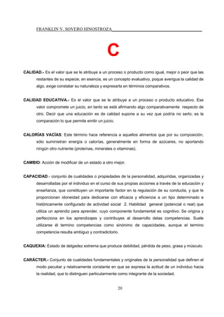 FRANKLIN V. SOVERO HINOSTROZA_________________________________________
20
C
CALIDAD.- Es el valor que se le atribuye a un proceso o producto como igual, mejor o peor que las
restantes de su especie, en esencia, es un concepto evaluativo, poque averigua la calidad de
algo, exige constatar su naturaleza y expresarla en términos comparativos.
CALIDAD EDUCATIVA.- Es el valor que se le atribuye a un proceso o producto educativo. Ese
valor compromete un juicio, en tanto se está afirmando algo comparativamente respecto de
otro. Decir que una educación es de calidad supone a su vez que podría no serlo; es la
comparación lo que permite emitir un juicio.
CALORÍAS VACÍAS: Este término hace referencia a aquellos alimentos que por su composición,
sólo suministran energía o calorías, generalmente en forma de azúcares, no aportando
ningún otro nutriente (proteínas, minerales o vitaminas).
CAMBIO: Acción de modificar de un estado a otro mejor.
CAPACIDAD.- conjunto de cualidades o propiedades de la personalidad, adquiridas, organizadas y
desarrolladas por el individuo en el curso de sus propias acciones a través de la educación y
enseñanza, que constituyen un importante factor en la regulación de su conducta, y que le
proporcionan idoneidad para dedicarse con eficacia y eficiencia a un tipo determinado e
históricamente configurado de actividad social 2. Habilidad general (potencial o real) que
utiliza un aprendiz para aprender, cuyo componente fundamental es cognitivo. Se origina y
perfecciona en los aprendizajes y contribuyes al desarrollo delas competencias. Suele
utilizarse él termino competencias como sinónimo de capacidades, aunque el termino
competencia resulta ambiguo y contradictorio.
CAQUEXIA: Estado de delgadez extrema que produce debilidad, pérdida de peso, grasa y músculo.
CARÁCTER.- Conjunto de cualidades fundamentales y originales de la personalidad que definen el
modo peculiar y relativamente constante en que se expresa la actitud de un individuo hacia
la realidad, que lo distinguen particularmente como integrante de la sociedad.
 