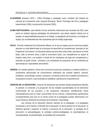 FRANKLIN V. SOVERO HINOSTROZA_________________________________________
22
CLAPAREDE Edouard (1873 – 1940) Psicólogo y pedagogo suizo, fundador del Instituto de
ciencias de la educación Jean Jacques Rousseau. Obras: Psicología del niño y pedagogía
experimental (1904) y la educación funcional (1930)
CLIMA INSTITUCIONAL: esta referido al buen ambiente institucional que necesitan las II.EE. para
poner en práctica algunas estrategias de participación, que tienen relación directa con el
respeto, la responsabilidad personal en el trabajo, la delegación de funciones y el trabajo en
equipo; por considerarlas las más importantes para el trabajo organizado.
CICLO: Período multianual de la Educación Básica, en el que se espera que los alumnos puedan
alcanzar un nivel determinado en el proceso de desarrollo de competencias, previstas en los
Programas Curriculares. La Educación básica peruana tiene siete ciclos, que abarca la inicial
(dos), toda la primaria (tres) y toda la secundaria (dos). Las competencias se logran al
finalizar cada ciclo, y se evalúan a través de los indicadores de logro por competencias y
actitudes de grado (inicial - primaria) y los indicadores de evaluación de los contenidos de
aprendizaje por capacidades (secundaria).
CIENCIA.- En sentido genérico, forma de la conciencia social que constituye un sistema histórico y
socialmente estructurado de conocimientos ordenados (de carácter objetivo, racional,
verdadero, comprobable, preciso, necesario y universal) acerca de la realidad socionatural y
el psiquismo humano, cuya veracidad se establece y perfecciona incesantemente.
CIENCIAS DE LA EDUCACIÓN.- conjunto de disciplinas que estudian desde perspectivas distintas
el carácter, el contenido y la proyección de las múltiples peculiaridades de los elementos
conformantes de los procesos y las situaciones educativas, estableciendo nexos
interdisciplinarios para el mejor conocimiento de los mismos y efectuándolas aportaciones
correspondientes para que en el campo propio de la pedagogía puedan efectivizarse con
mayor eficacia y eficiencia los procesos de enseñanza / aprendizaje.
Las ciencias de la educación abarcan además de la pedagogía, a la pedagogía
comparada y de la familia, la filosofía de la educación, la teoría general de la educación, la
didáctica general y especial, la historia y economía de la educación, la sicología de la
educación, la psicopedagogía, la sicología evolutivo-pedagógica, la psicolingüística, la
neuropsicología, la psicofisiología, la sociología de la educación.
 