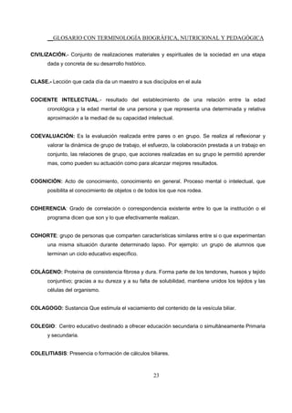 __GLOSARIO CON TERMINOLOGÍA BIOGRÁFICA, NUTRICIONAL Y PEDAGÓGICA
23
CIVILIZACIÓN.- Conjunto de realizaciones materiales y espirituales de la sociedad en una etapa
dada y concreta de su desarrollo histórico.
CLASE.- Lección que cada día da un maestro a sus discípulos en el aula
COCIENTE INTELECTUAL.- resultado del establecimiento de una relación entre la edad
cronológica y la edad mental de una persona y que representa una determinada y relativa
aproximación a la mediad de su capacidad intelectual.
COEVALUACIÓN: Es la evaluación realizada entre pares o en grupo. Se realiza al reflexionar y
valorar la dinámica de grupo de trabajo, el esfuerzo, la colaboración prestada a un trabajo en
conjunto, las relaciones de grupo, que acciones realizadas en su grupo le permitió aprender
mas, como pueden su actuación como para alcanzar mejores resultados.
COGNICIÓN: Acto de conocimiento, conocimiento en general. Proceso mental o intelectual, que
posibilita el conocimiento de objetos o de todos los que nos rodea.
COHERENCIA: Grado de correlación o correspondencia existente entre lo que la institución o el
programa dicen que son y lo que efectivamente realizan.
COHORTE: grupo de personas que comparten características similares entre si o que experimentan
una misma situación durante determinado lapso. Por ejemplo: un grupo de alumnos que
terminan un ciclo educativo específico.
COLÁGENO: Proteína de consistencia fibrosa y dura. Forma parte de los tendones, huesos y tejido
conjuntivo; gracias a su dureza y a su falta de solubilidad, mantiene unidos los tejidos y las
células del organismo.
COLAGOGO: Sustancia Que estimula el vaciamiento del contenido de la vesícula biliar.
COLEGIO: Centro educativo destinado a ofrecer educación secundaria o simultáneamente Primaria
y secundaria.
COLELITIASIS: Presencia o formación de cálculos biliares.
 