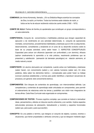 FRANKLIN V. SOVERO HINOSTROZA_________________________________________
24
COMENIUS (Jan Amos Komensky, llamado...) En su Didáctica Magna acentúa los conceptos
de Dios, la razón y el hombre. Todos los hombres están dotados de razón, a
todos se les ha de educar recibiendo noticia de cuanto existe (1592 – 1672)
COMITÉ DE AULA: Padres de familia y/o apoderados que constituyen un grupo correspondiente a
un aula solamente.
COMPETENCIA.- Conjunto de conocimientos o habilidades prácticas que otorgan capacidad de
ejecución o de rendimiento en una actividad determinada. 2.- conjunto de operaciones
mentales, conocimientos, procedimientos habilidades y destrezas que el niño va adquiriendo,
desenvolviendo, consolidando y ampliando en el curso de su desarrollo evolutivo sobre la
base de su propias actividad, como saber hacer. 3. ASPECTOS CONCEPTUALES
Capacidad para actuar con eficiencia (aprender con profundidad y con dominio), eficacia
(aplicar creativamente lo aprendido a la vida práctica, resolviendo problemas que se
presentan) y satisfacción (sensación de bienestar psicológico) en relación asimismo, al
medio natural y social.
COMPETENTE: Un alumno demuestra ser competente, cuando actúa con habilidades y destrezas
(saber hacer), con conocimiento (saber) y con valores humanos (saber ser). En otras
palabras, deba saber los elementos teórico – conceptuales para poder hacer su trabajo
(conocer practicas establecidas y normas para poder identificar y reproducir secuencias de
procesos y en general, todo conocimiento teórico).
COMPONENTES: Son bloques de contenidos de aprendizaje, con intencionalidad definida. Las
competencias y contenidos de aprendizaje están articulados en componentes, para permitir
el ordenamiento de relaciones entre los temas y posibilitar una visión mas integradora de
temas afines. Cada Área Curricular esta organizada en componentes.
COMPOSICIONES DE TEXTOS: Proceso cognitivo complejo, que consiste en traducir o textualizar
ideas, pensamientos y afectos en discurso escrito coherente y con sentido. Implica aspectos
estructurales (procesos de planeación, textualización y revisión) y aspectos funcionales
(saber que, para quien y para que escribir).
CONCEPTO: Es una palabra o termino, que designa un conjunto de objetos, sucesos, eventos o
situaciones, que tienen propiedades o atributos comunes y que se designan mediante algún
 