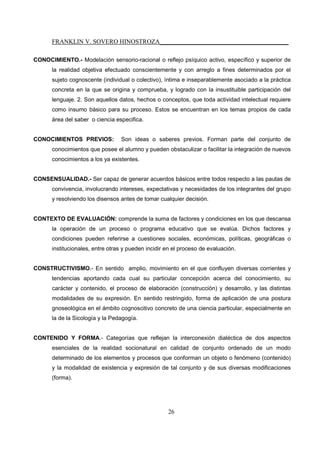 FRANKLIN V. SOVERO HINOSTROZA_________________________________________
26
CONOCIMIENTO.- Modelación sensorio-racional o reflejo psíquico activo, específico y superior de
la realidad objetiva efectuado conscientemente y con arreglo a fines determinados por el
sujeto cognoscente (individual o colectivo), íntima e inseparablemente asociado a la práctica
concreta en la que se origina y comprueba, y logrado con la insustituible participación del
lenguaje. 2. Son aquellos datos, hechos o conceptos, que toda actividad intelectual requiere
como insumo básico para su proceso. Estos se encuentran en los temas propios de cada
área del saber o ciencia especifica.
CONOCIMIENTOS PREVIOS: Son ideas o saberes previos. Forman parte del conjunto de
conocimientos que posee el alumno y pueden obstaculizar o facilitar la integración de nuevos
conocimientos a los ya existentes.
CONSENSUALIDAD.- Ser capaz de generar acuerdos básicos entre todos respecto a las pautas de
convivencia, involucrando intereses, expectativas y necesidades de los integrantes del grupo
y resolviendo los disensos antes de tomar cualquier decisión.
CONTEXTO DE EVALUACIÓN: comprende la suma de factores y condiciones en los que descansa
la operación de un proceso o programa educativo que se evalúa. Dichos factores y
condiciones pueden referirse a cuestiones sociales, económicas, políticas, geográficas o
institucionales, entre otras y pueden incidir en el proceso de evaluación.
CONSTRUCTIVISMO.- En sentido amplio, movimiento en el que confluyen diversas corrientes y
tendencias aportando cada cual su particular concepción acerca del conocimiento, su
carácter y contenido, el proceso de elaboración (construcción) y desarrollo, y las distintas
modalidades de su expresión. En sentido restringido, forma de aplicación de una postura
gnoseológica en el ámbito cognoscitivo concreto de una ciencia particular, especialmente en
la de la Sicología y la Pedagogía.
CONTENIDO Y FORMA.- Categorías que reflejan la interconexión dialéctica de dos aspectos
esenciales de la realidad socionatural en calidad de conjunto ordenado de un modo
determinado de los elementos y procesos que conforman un objeto o fenómeno (contenido)
y la modalidad de existencia y expresión de tal conjunto y de sus diversas modificaciones
(forma).
 