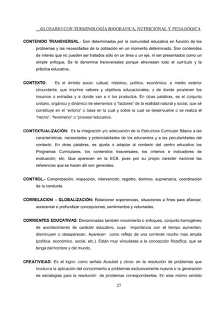 __GLOSARIO CON TERMINOLOGÍA BIOGRÁFICA, NUTRICIONAL Y PEDAGÓGICA
27
CONTENIDO TRANSVERSAL.- Son determinados por la comunidad educativa en función de los
problemas y las necesidades de la población en un momento determinado. Son contenidos
de interés que no pueden ser tratados sólo en un área o un eje, ni ser presentados como un
simple enfoque. Se le denomina transversales porque atraviesan todo el currículo y la
práctica educativa..
CONTEXTO: Es el ámbito socio- cultual, histórico, político, económico, o medio exterior
circundante, que imprime valores y objetivos educacionales, y de donde provienen los
insumos o entradas y a donde van a ir los productos. En otras palabras, es el conjunto
unitario, orgánico y dinámico de elementos o “factores” de la realidad natural y social, que sé
constituye en el “entono” o base en la cual y sobre la cual se desenvuelve o se realiza el
“hecho”, “fenómeno” o “proceso”educativo.
CONTEXTUALIZACIÓN: Es la integración y/o adecuación de la Estructura Curricular Básica a las
características, necesidades y potencialidades de los educandos y a las peculiaridades del
contexto. En otras palabras, es ajusta o adaptar al contexto del centro educativo los
Programas Curriculares, los contenidos trasversales, los criterios e indicadores de
evaluación, etc. Que aparecen en la ECB, pues por su propio carácter nacional las
referencias que se hacen allí son generales.
CONTROL.- Comprobación, inspección, intervención, registro, dominio, supremacía, coordinación
de la conducta.
CORRELACION – GLOBALIZACIÓN: Relacionar experiencias, situaciones a fines para afianzar,
acrecentar o profundizar concepciones, sentimientos y voluntades.
CORRIENTES EDUCATIVAS: Denominadas también movimiento o enfoques, conjunto homogéneo
de acontecimiento de carácter educativo, cuya importancia con el tiempo aumentan,
disminuyen o desaparecen. Aparecen como reflejo de una corriente mucho mas amplia
(política, económico, social, etc.). Están muy vinculadas a la concepción filosófica, que se
tenga del hombre y del mundo.
CREATIVIDAD: Es el logro- como señala Ausubel y otros- en la resolución de problemas que
involucra la aplicación del conocimiento a problemas exclusivamente nuevos o la generación
de estrategias para la resolución de problemas correspondientes. En este mismo sentido
 