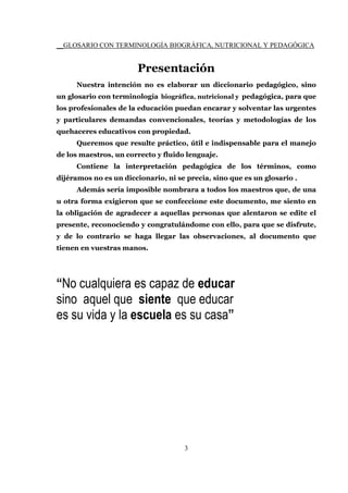__GLOSARIO CON TERMINOLOGÍA BIOGRÁFICA, NUTRICIONAL Y PEDAGÓGICA
3
Presentación
Nuestra intención no es elaborar un diccionario pedagógico, sino
un glosario con terminología biográfica, nutricional y pedagógica, para que
los profesionales de la educación puedan encarar y solventar las urgentes
y particulares demandas convencionales, teorías y metodologías de los
quehaceres educativos con propiedad.
Queremos que resulte práctico, útil e indispensable para el manejo
de los maestros, un correcto y fluido lenguaje.
Contiene la interpretación pedagógica de los términos, como
dijéramos no es un diccionario, ni se precia, sino que es un glosario .
Además sería imposible nombrara a todos los maestros que, de una
u otra forma exigieron que se confeccione este documento, me siento en
la obligación de agradecer a aquellas personas que alentaron se edite el
presente, reconociendo y congratulándome con ello, para que se disfrute,
y de lo contrario se haga llegar las observaciones, al documento que
tienen en vuestras manos.
“No cualquiera es capaz de educar
sino aquel que siente que educar
es su vida y la escuela es su casa”
 
