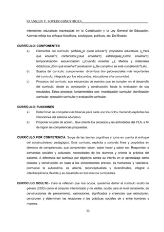 FRANKLIN V. SOVERO HINOSTROZA_________________________________________
30
intenciones educativas expresadas en la Constitución y la Ley General de Educación.
Además refleja los enfoque filosóficos, axiológicos, políticos, etc. Del Estado.
CURRÍCULO: COMPONENTES
a) Elementos del currículo: perfiles(¿A quien educar?); propósitos educativos (¿Para
qué educar?); contenidos(¿Qué enseñar?); estrategias(¿Cómo enseñar?);
temporalización- secuenciación (¿Cuándo enseñar ¿); Medios y materiales
didácticos(¿Con qué enseñar?);evaluación (¿Se cumplió o se está cumpliendo?),etc.
b) Sujetos del currículo: componentes dinámicos bio- psico-sociales más importantes
del currículo, integrado por los educandos, educadores y la comunidad.
c) Procesos del currículo: son secuencias de eventos que se cumplen en el desarrollo
del currículo, desde su concepción y construcción, hasta la evaluación de sus
resultados. Estos procesos fundamentales son: investigación curricular planificación
curricular, ejecución curricular y evaluación curricular.
CURRÍCULO: FUNCIONES
a) Determinar las competencias básicas para cada uno los ciclos, haciendo explicitas las
intenciones del sistema educativo.
b) Proponer un plan de acción,. Que oriente los procesos y las actividades del PEA, a fin
de lograr las competencias propuestas.
CURRÍCULO POR COMPETENCIA: Surge de las teorías cognitivas y toma en cuenta el enfoque
del constructivismo pedagógico. Este currículo, explicita y concreta fines y propósitos en
términos de competencias, que comprenden saber, saber hacer y saber ser. Responden a
demandas sociales y culturales, necesidades de los alumnos y orienta la práctica del
docente. A diferencia del currículo por objetivos centra su interés en el aprendizaje como
proceso y construcción en base a los conocimientos previos, es humanista y valorativa,
promueve la autoestima, es abierta, reconceptualista y diversificable, integral e
interdisciplinaria, flexible y se desarrolla en tres marcos curriculares.
CURRÍCULO OCULTO.- Para la reflexión que nos ocupa, queremos definir al currículo oculto de
género (COG) como el conjunto interiorizado y no visible, oculto para el nivel consciente, de
construcciones de pensamiento, valoraciones, significados y creencias que estructuran,
construyen y determinan las relaciones y las prácticas sociales de y entre hombres y
mujeres.
 