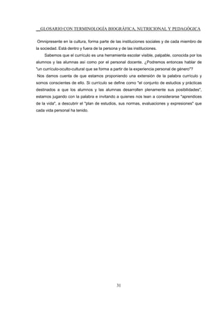 __GLOSARIO CON TERMINOLOGÍA BIOGRÁFICA, NUTRICIONAL Y PEDAGÓGICA
31
Omnipresente en la cultura, forma parte de las instituciones sociales y de cada miembro de
la sociedad. Está dentro y fuera de la persona y de las instituciones.
Sabemos que el currículo es una herramienta escolar visible, palpable, conocida por los
alumnos y las alumnas así como por el personal docente. ¿Podremos entonces hablar de
"un currículo-oculto-cultural que se forma a partir de la experiencia personal de género"?
Nos damos cuenta de que estamos proponiendo una extensión de la palabra currículo y
somos conscientes de ello. Si currículo se define como "el conjunto de estudios y prácticas
destinados a que los alumnos y las alumnas desarrollen plenamente sus posibilidades",
estamos jugando con la palabra e invitando a quienes nos lean a considerarse "aprendices
de la vida", a descubrir el "plan de estudios, sus normas, evaluaciones y expresiones" que
cada vida personal ha tenido.
 