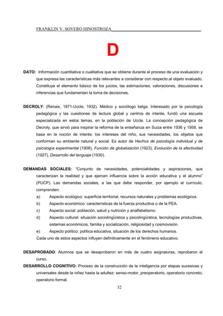 FRANKLIN V. SOVERO HINOSTROZA_________________________________________
32
D
DATO: Información cuantitativa o cualitativa que se obtiene durante el proceso de una evaluación y
que expresa las características más relevantes a considerar con respecto al objeto evaluado.
Constituye el elemento básico de los juicios, las estimaciones, valoraciones, discusiones e
inferencias que fundamentan la toma de decisiones.
DECROLY: (Renaix, 1871-Uccle, 1932). Médico y sociólogo belga. Interesado por la psicología
pedagógica y las cuestiones de lectura global y centros de interés, fundó una escuela
especializada en estos temas, en la población de Uccle. La concepción pedagógica de
Decroly, que sirvió para inspirar la reforma de la enseñanza en Suiza entre 1936 y 1958, se
basa en la noción de interés: los intereses del niño, sus necesidades, los objetos que
conforman su ambiente natural y social. Es autor de Hechos de psicología individual y de
psicología experimental (1908), Función de globalización (1923), Evolución de la afectividad
(1927), Desarrollo del lenguaje (1930).
DEMANDAS SOCIALES: “Conjunto de necesidades, potencialidades y aspiraciones, que
caracterizan la realidad y que ejercen influencia sobre la acción educativa y el alumno”
(PUCP). Las demandas sociales, a las que debe responder, por ejemplo el currículo,
comprenden:
a) Aspecto ecológico: superficie territorial, recursos naturales y problemas ecológicos.
b) Aspecto económico: características de la fuerza productiva o de la PEA.
c) Aspecto social: población, salud y nutrición y analfabetismo.
d) Aspecto cultural: situación sociolingüística y psicolingüística, tecnologías productivas,
sistemas económicos, familia y socialización, religiosidad y cosmovisión.
e) Aspecto político: política educativa, situación de los derechos humanos.
Cada uno de estos aspectos influyen definitivamente en el fenómeno educativo.
DESAPROBADO: Alumnos que se desaprobaron en más de cuatro asignaturas, reprobaron el
curso.
DESARROLLO COGNITIVO: Proceso de la construcción de la inteligencia por etapas sucesivas y
universales desde la niñez hasta la adultez: senso-motor, preoperatorio, operatorio concreto;
operatorio formal.
 
