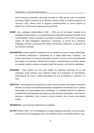 FRANKLIN V. SOVERO HINOSTROZA_________________________________________
34
inicia la docencia universitaria, para luego ser rector en 1928; apuntes sobre la enseñanza
secundaria,(1908) el problema de la educación nacional (1904), el problema nacional de la
educación 1935; Informe sobre la segunda enseñanza(1906), la cultura superior en
Italia(1912); La reforma de la segunda enseñanza(1916)
DEWEY John, pedagogo estadounidense (1859 – 1952) una de las figuras centrales de la
pedagogía contemporánea. Es el representante del pragmatismo educativo entendido como
instrumentalismo. Obras: La escuela y la sociedad, la escuela y el niño, el niño y el programa
escolar. Mi credo Pedagógico, Experiencia y educación, La ciencia de la educación,
Pedagogía y filosofía, las Escuelas del mañana ,Democracia y educación, La educación de
hoy, Escuela y sociedad.
DIAGNÓSTICO: proceso valorativo mediante el cual se identifican con base a ciertas metodologías,
los problemas, deficiencias o necesidades de un objeto determinado. Constituye una
primera aproximación a la situación del objeto en estudio, así como la de los procedimientos
para realizar una evaluación. 2.Determinar los signos o características que permiten explicar
una realidad, analizar y evaluar su situación actual. De acuerdo a sus fuerzas y debilidades.
DIAGRAMA: Figura gráfica, que sirve para señalar los elementos esenciales de un todo
compuesto. Suele utilizarse como elemento auxiliar de la exposición y/o demostración.
Generalmente son trazos o dibujos geométricos con que se presenta un contenido o un
tema.
DIDÁCTICA: Teoría general de la enseñanza, es decir, ciencia que tiene como objeto de estudio la
dirección del proceso de enseñanza/aprendizaje integralmente considerado por su carácter
desarrollador de la personalidad de los estudiantes, y el establecimiento de los métodos y
procedimientos más adecuados para lograr que ellos adquieran capacidades, conocimientos,
destrezas y habilidades. 2.-es la ciencia y arte de enseñar, de la manera más eficiente
posible.
DIFERENCIAL: que procede por diferencias muy pequeñas.
DILTHEY Wilhelm (1833 – 1911 la Pedagogía es un saber pragmático del espíritu, con él comienza
la estructuración de la pedagogía como una verdadera ciencia , en el sentido moderno; Que
 