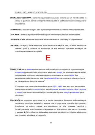 FRANKLIN V. SOVERO HINOSTROZA_________________________________________
36
DISONANCIA COGNITIVA.- Es la incongruencia(o disonancia) entre lo que un individuo sabe o
cree y lo que hace, con la correspondiente búsqueda de justificaciones adicionales para tal
discordancia.
DISPAREUNIA: Dolor en la vagina o en la pelvis experimentando durante las relaciones sexuales.
DISPLASIA: Células que parecen anormales bajo un miscroscopio, pero que no cancerosas.
DIVERSIFICACIÓN: separación de acuerdo a sus características comunes y su propia realidad.
DOCENTE: Encargado de la enseñanza no en términos de explicar todo, si no en términos de
orientar, guiar y organizar el aprendizaje de sus alumnos, aplicando estrategias de
metodología activa más apropiada.
E
ECOSISTEMA: es un sistema natural vivo que está formado por un conjunto de organismos vivos
(biocenosis) y el medio físico en donde se relacionan, biotopo. Un ecosistema es una unidad
compuesta de organismos interdependientes que comparten el mismo hábitat. Los
ecosistemas suelen formar una serie de cadenas tróficas que muestran la interdependencia
de los organismos dentro del sistema.1
El concepto, que comenzó a desarrollarse entre 1920 y 1930, tiene en cuenta las complejas
interacciones entre los organismos (por ejemplo plantas, animales, bacterias, algas, protistas
y hongos) que forman la comunidad (biocenosis) y los flujos de energía y materiales que la
atraviesan.
EDUCACIÓN: es un proceso sociocultural por el que las personas se desarrollan en forma integral,
cooperativa y armónica en beneficio personal y de su grupo social, con el fin de consolidar y
transformar su cultura, mejorar sus condiciones de vida, progresar científica y
tecnológicemente, en coherencia con la preservación de su entorno y los valores personales
y sociales. 2.-Es La influencia deliberada y sistemática ejercida por un individuo adulto sobre
uno inmaduro, a través de la instrucción.
 