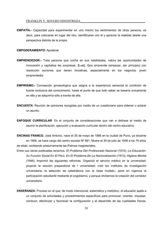 FRANKLIN V. SOVERO HINOSTROZA_________________________________________
38
EMPATÍA.- Capacidad para experimentar en uno mismo los sentimientos de otras persona, es
decir, para colocarse en lugar del otro, identificarse con él y apreciar la realidad desde una
perspectiva distinta de la propia.
EMPODERAMIENTO: Apoderar
EMPRENDEDOR.- Toda persona que confía en sus habilidades, valora las oportunidades de
innovación y capitaliza las sorpresas. 2.-adj. Que emprende (empezar, dar principio) con
resolución acciones que tienen iniciativas, especialmente en los negocios: joven
emprendedor.
EMPIRISMO.- Concepción gnoseológica que asigna a la experiencia sensorial la condición de
fuente exclusiva del conocimiento, hasta el punto de que todo saber se basaría únicamente
en ella y se adquiriría sólo a través de ella.
ENCUESTA: Reunión de opiniones recogidas por medio de un cuestionario para obtener o aclarar
un asunto.
ENFOQUE CURRICULAR: Es el conjunto de consideraciones que van a delinear el medio de
asumir la planificación, ejecución y evaluación curricular dentro del centro educativo.
ENCINAS FRANCO, José Antonio, nace el 30 de mayo de 1886 en la ciudad de Puno, ya docente
en 1906, se hace cargo del centro escolar Nº 881. Muere el 30 de julio de 1958 a los 70 años
de edad, recibiendo póstumamente las Palmas magisteriales.
Entre sus obras publicadas tenemos: El Problema Del Profesorado Nacional (1910); La Educación:
Su Función Social En El Perú, En El Problema De La Nacionalización (1913), Higiene Mental
(1946). Imprimió las siguientes reformas. Organizó el servicio médico en la universidad:
propició la sección preparatoria de l universidad; creó los institutos de investigación
universitaria; la selección de catedráticos con la clase modelo.; pone en vigencia la
participación estudiantil mediante el cogobierno, y porque olvidarnos la creación del comedor
universitario.
ENSEÑANZA: Proceso en el que, de modo intencional, sistemático y metódico, el educador apela a
un conjunto de actividades y procedimientos específicos para promover, orientar, impulsar,
conducir, efectivizar y favorecer la configuración y el desarrollo de las cualidades físicas,
 