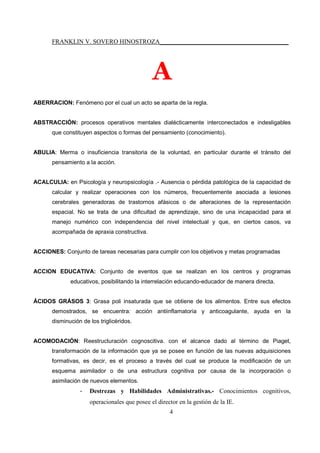 FRANKLIN V. SOVERO HINOSTROZA_________________________________________
4
A
ABERRACION: Fenómeno por el cual un acto se aparta de la regla.
ABSTRACCIÓN: procesos operativos mentales dialécticamente interconectados e indesligables
que constituyen aspectos o formas del pensamiento (conocimiento).
ABULIA: Merma o insuficiencia transitoria de la voluntad, en particular durante el tránsito del
pensamiento a la acción.
ACALCULIA: en Psicología y neuropsicología .- Ausencia o pérdida patológica de la capacidad de
calcular y realizar operaciones con los números, frecuentemente asociada a lesiones
cerebrales generadoras de trastornos afásicos o de alteraciones de la representación
espacial. No se trata de una dificultad de aprendizaje, sino de una incapacidad para el
manejo numérico con independencia del nivel intelectual y que, en ciertos casos, va
acompañada de apraxia constructiva.
ACCIONES: Conjunto de tareas necesarias para cumplir con los objetivos y metas programadas
ACCION EDUCATIVA: Conjunto de eventos que se realizan en los centros y programas
educativos, posibilitando la interrelación educando-educador de manera directa.
ÁCIDOS GRÁSOS 3: Grasa poli insaturada que se obtiene de los alimentos. Entre sus efectos
demostrados, se encuentra: acción antiinflamatoria y anticoagulante, ayuda en la
disminución de los triglicéridos.
ACOMODACIÓN: Reestructuración cognoscitiva. con el alcance dado al término de Piaget,
transformación de la información que ya se posee en función de las nuevas adquisiciones
formativas, es decir, es el proceso a través del cual se produce la modificación de un
esquema asimilador o de una estructura cognitiva por causa de la incorporación o
asimilación de nuevos elementos.
- Destrezas y Habilidades Administrativas.- Conocimientos cognitivos,
operacionales que posee el director en la gestión de la IE.
 