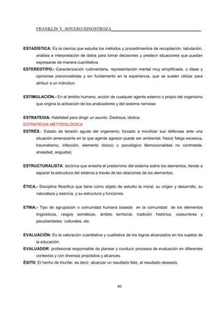 FRANKLIN V. SOVERO HINOSTROZA_________________________________________
40
ESTADÍSTICA: Es la ciencia que estudia los métodos y procedimientos de recopilación, tabulación,
análisis e interpretación de datos para tomar decisiones y predecir situaciones que puedan
expresarse de manera cuantitativa.
ESTEREOTIPO.- Caracterización rudimentaria, representación mental muy simplificada, o ideas y
opiniones preconcebidas y sin fundamento en la experiencia, que se suelen utilizar para
atribuir a un individuo.
ESTIMULACIÓN.- En el ámbito humano, acción de cualquier agente externo o propio del organismo
que origina la activación de los analizadores y del sistema nervioso
ESTRATEGIA: Habilidad para dirigir un asunto. Destreza, táctica.
ESTRATEGIA METODOLÓGICA
ESTRÉS.- Estado de tensión aguda del organismo, forzado a movilizar sus defensas ante una
situación amenazante en la que agente agresor puede ser ambiental, físico( fatiga excesiva,
traumatismo, infección, elemento tóxico) o psicológico 8emocionalidad no controlada,
ansiedad, angustia).
ESTRUCTURALISTA: doctrina que enseña el predominio del sistema sobre los elementos, tiende a
separar la estructura del sistema a través de las relaciones de los elementos.
ÉTICA.- Disciplina filosófica que tiene como objeto de estudio la moral, su origen y desarrollo, su
naturaleza y esencia, y su estructura y funciones.
ETNIA.- Tipo de agrupación o comunidad humana basada en la comunidad de los elementos
lingüísticos, rasgos somáticos, ámbito territorial, tradición histórica, costumbres y
peculiaridades culturales, etc.
EVALUACIÓN: Es la valoración cuantitativa y cualitativa de los logros alcanzados en los sujetos de
la educación.
EVALUADOR: profesional responsable de planear y conducir procesos de evaluación en diferentes
contextos y con diversos propósitos y alcances.
ÉXITO: El hecho de triunfar, es decir, alcanzar un resultado feliz, el resultado deseado.
 