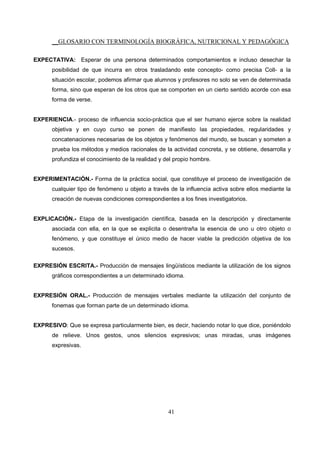 __GLOSARIO CON TERMINOLOGÍA BIOGRÁFICA, NUTRICIONAL Y PEDAGÓGICA
41
EXPECTATIVA: Esperar de una persona determinados comportamientos e incluso desechar la
posibilidad de que incurra en otros trasladando este concepto- como precisa Coll- a la
situación escolar, podemos afirmar que alumnos y profesores no solo se ven de determinada
forma, sino que esperan de los otros que se comporten en un cierto sentido acorde con esa
forma de verse.
EXPERIENCIA.- proceso de influencia socio-práctica que el ser humano ejerce sobre la realidad
objetiva y en cuyo curso se ponen de manifiesto las propiedades, regularidades y
concatenaciones necesarias de los objetos y fenómenos del mundo, se buscan y someten a
prueba los métodos y medios racionales de la actividad concreta, y se obtiene, desarrolla y
profundiza el conocimiento de la realidad y del propio hombre.
EXPERIMENTACIÓN.- Forma de la práctica social, que constituye el proceso de investigación de
cualquier tipo de fenómeno u objeto a través de la influencia activa sobre ellos mediante la
creación de nuevas condiciones correspondientes a los fines investigatorios.
EXPLICACIÓN.- Etapa de la investigación científica, basada en la descripción y directamente
asociada con ella, en la que se explicita o desentraña la esencia de uno u otro objeto o
fenómeno, y que constituye el único medio de hacer viable la predicción objetiva de los
sucesos.
EXPRESIÓN ESCRITA.- Producción de mensajes lingüísticos mediante la utilización de los signos
gráficos correspondientes a un determinado idioma.
EXPRESIÓN ORAL.- Producción de mensajes verbales mediante la utilización del conjunto de
fonemas que forman parte de un determinado idioma.
EXPRESIVO: Que se expresa particularmente bien, es decir, haciendo notar lo que dice, poniéndolo
de relieve. Unos gestos, unos silencios expresivos; unas miradas, unas imágenes
expresivas.
 