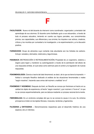 FRANKLIN V. SOVERO HINOSTROZA_________________________________________
42
F
FACILITADOR: Nuevo rol del docente de intervenir como coordinador, organizador y orientador del
aprendizaje de sus alumnos. El docente como facilitador guía a sus educandos, a través de
todo el proceso educativo, teniendo en cuenta sus logros parciales, sus conocimientos
previos, sus capacidades, sus diferencias y sus errores; los impulsa a ser activos, creativos,
críticos y los moviliza por curiosidad a la investigación, a la experimentación y a la discusión
positiva.
FARINÁCEOS: Grupo de alimentos cuyo nutriente más abundante son los hidratos de carbono.
Incluye: cereales y derivados, tubérculos y leguminosas.
FEEDBACK (RETROACCIÓN O RETROALIMENTACIÓN) Propiedad de un organismo, sistema u
órgano para lograr y mantener su autorregulación a través de la asimilación del efecto de
una respuesta emitida, el cual actúa como estímulo para el control y la regulación de nuevas
respuestas.
FENOMENOLOGÍA: Ciencia o teoría del dato fenomenal, es decir, de lo que se tiene la impresión. =
Actitud o concepto filosófico dedicado al análisis de las situaciones fenomenales o reales
“según nosotros”, haciendo caso omiso del noúmen o realidad “en sí”
FENÓMENO Y NOÚMENO: Después de Kant, en filosofía se conoce por fenómeno el hecho en su
calidad de objeto de experiencia, el hecho “según nosotros” y por noúmen ó “lo-en-sí”, lo que
no se conoce experimentalmente, pero se deduce mediante un proceso racional de la mente.
FIBROMIALGIA: Es un síndrome complejo del que no se conoce la causa ni la cura. Su síntoma
principal es el dolor en los tejidos fibrosos, músculos, tendones y ligamentos.
FILOGENIA y ONTOGENIA .- Denominaciones respectivas para el desarrollo histórico de una
especia y de un individuo.
 