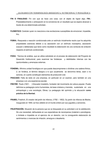 __GLOSARIO CON TERMINOLOGÍA BIOGRÁFICA, NUTRICIONAL Y PEDAGÓGICA
43
FIN O FINALIDAD: Fin con que se hace una cosa; con el objeto de lograr algo. FIN.-
Preestablecimiento o anticipación en la conciencia de un resultado que se espera alcanzar a
través de una determinada actividad..
FLEMÁTICO: Carácter quien no reacciona a las excitaciones susceptibles de emocionar; impasible,
frío.
FOBIA.- Respuesta o reacción condicionada ante un estímulo inicialmente neutro que ha adquirido
propiedades aversivas debido a su asociación con un estímulo nociceptivo, asociación
(causal o deliberada) que tiene como resultado la elaboración de una conducta de evitación
respecto al estímulo condicionado.
FODA: Técnica de análisis, que se utiliza sobretodo en el proceso de elaboración del Proyecto de
Desarrollo Institucional, para examinar las fortalezas y debilidades internas con las
oportunidades y amenazas externas.
FONEMA.- Mínima unidad fonológica en que puede descomponerse o dividirse una cadena fónica..
2. en fonética, el término designa a lo que usualmente se denomina letras, sean o no
sonoras, en cuanto constituyen elementos de producción oral.
FRACASO: Falta de éxito en una empresa, en particular en un examen, pero también en una
empresa o en una experiencia escolar.
FREYRE Paulo (1921- ) Educador brasileño, fundador del movimiento de cultura popular. Puede
definirse su pedagogía como humanistas, de base cristiana y marxista, sustentada en una
antropología y una sociología, Obras; La pedagogía del oprimido y la educación como
práctica de la libertad.
FRöBEL Friedrich, El creador del jardín de infancia, (1782 – 1852). Su jardín de infancia de Blacke,
inaugurado en 1840, se hizo célebre en el mundo entero por sus juguetes y canciones.
FRUSTRACIÓN. Situación de la persona que se ve bloqueada en su actividad o en la satisfacción.
De una necesidad, defraudada en sus expectativas de recompensa (material o psicológica),
o limitada e impedida en el ejercicio de un derecho, con la consiguiente elaboración de
sentimientos o vivencias de irritación, amargura o desaliento.
 