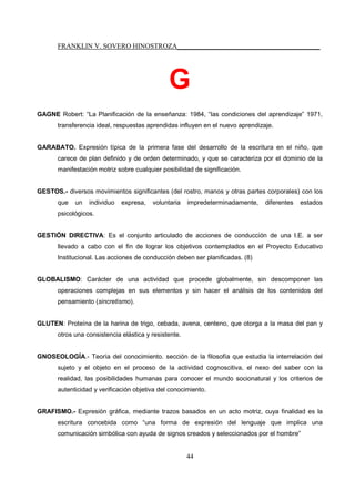 FRANKLIN V. SOVERO HINOSTROZA_________________________________________
44
G
GAGNE Robert: “La Planificación de la enseñanza: 1984, “las condiciones del aprendizaje” 1971,
transferencia ideal, respuestas aprendidas influyen en el nuevo aprendizaje.
GARABATO. Expresión típica de la primera fase del desarrollo de la escritura en el niño, que
carece de plan definido y de orden determinado, y que se caracteriza por el dominio de la
manifestación motriz sobre cualquier posibilidad de significación.
GESTOS.- diversos movimientos significantes (del rostro, manos y otras partes corporales) con los
que un individuo expresa, voluntaria impredeterminadamente, diferentes estados
psicológicos.
GESTIÓN DIRECTIVA: Es el conjunto articulado de acciones de conducción de una I.E. a ser
llevado a cabo con el fin de lograr los objetivos contemplados en el Proyecto Educativo
Institucional. Las acciones de conducción deben ser planificadas. (8)
GLOBALISMO: Carácter de una actividad que procede globalmente, sin descomponer las
operaciones complejas en sus elementos y sin hacer el análisis de los contenidos del
pensamiento (sincretismo).
GLUTEN: Proteína de la harina de trigo, cebada, avena, centeno, que otorga a la masa del pan y
otros una consistencia elástica y resistente.
GNOSEOLOGÍA.- Teoría del conocimiento. sección de la filosofía que estudia la interrelación del
sujeto y el objeto en el proceso de la actividad cognoscitiva, el nexo del saber con la
realidad, las posibilidades humanas para conocer el mundo socionatural y los criterios de
autenticidad y verificación objetiva del conocimiento.
GRAFISMO.- Expresión gráfica, mediante trazos basados en un acto motriz, cuya finalidad es la
escritura concebida como “una forma de expresión del lenguaje que implica una
comunicación simbólica con ayuda de signos creados y seleccionados por el hombre”
 