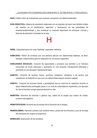 __GLOSARIO CON TERMINOLOGÍA BIOGRÁFICA, NUTRICIONAL Y PEDAGÓGICA
45
GUÍA: Folleto o libro de indicaciones que conduce y encamina una determinada labor.
GUÍA DIDÁCTICA.- Materia de orientación elaborado con el propósito de hacer mas factible la labor
del maestro en la planificación, ejecución y 3evaluación de las actividades de
enseñanza/aprendizaje, y que constituye un conjunto organizado de principios, normas y
técnicas de aplicación inmediata en el aula.
H
HÁBIL: Capacidad para una cosa, habilidad, capacidad, destreza.
HABILIDAD.- Patrón de conducta que una persona ejecuta con determinada destreza, es decir,
facilidad o desenvoltura para la realización de una acción específica.
HABILIDADES SOCIALES.- Conjunto de capacidades y procesos que permiten a un individuo
conducirse de modo adecuado y pertinente en una situación interpersonal adecuada y
pertinente en una situación interpersonal dada.
HÁBITAT.- Conjunto de factores físicos, químicos, biológicos, climáticos y de terreno que
caracterizan el ambiente en que vive una determinada especie animal o vegetal.
HÁBITO.- Conjunto de acciones físicas o psicológicas que en virtud de su repetición durante un
lapso relativamente prolongado pasan a un nivel de automatismos superiores y se ejecutan
sin que el individuo ponga especial atención en ella.
HEMATÍES: Sinónimo de eritrocito o glóbulo rojo, célula de la sangre que carece de núcleo,
contiene hemoglobina.
HEMATOPOYESIS: Se llama así al proceso de la formación de la sangre.
HEMOGLOBINA: Pigmento proteico que contiene hierro, propia de los eritrocitos y que se encarga
del transporte de oxígeno al organismo.
HEMÓLISIS: Destrucción de los hematíes.
 