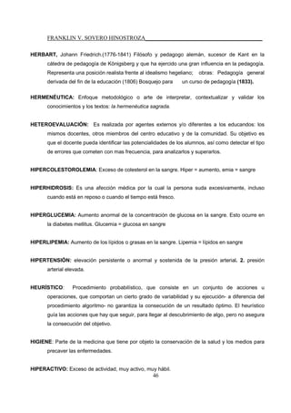 FRANKLIN V. SOVERO HINOSTROZA_________________________________________
46
HERBART, Johann Friedrich.(1776-1841) Filósofo y pedagogo alemán, sucesor de Kant en la
cátedra de pedagogía de Königsberg y que ha ejercido una gran influencia en la pedagogía.
Representa una posición realista frente al idealismo hegeliano; obras: Pedagogía general
derivada del fin de la educación (1806) Bosquejo para un curso de pedagogía (1833).
HERMENÉUTICA: Enfoque metodológico o arte de interpretar, contextualizar y validar los
conocimientos y los textos: la hermenéutica sagrada.
HETEROEVALUACIÓN: Es realizada por agentes externos y/o diferentes a los educandos: los
mismos docentes, otros miembros del centro educativo y de la comunidad. Su objetivo es
que el docente pueda identificar las potencialidades de los alumnos, así como detectar el tipo
de errores que cometen con mas frecuencia, para analizarlos y superarlos.
HIPERCOLESTOROLEMIA: Exceso de colesterol en la sangre. Hiper = aumento, emia = sangre
HIPERHIDROSIS: Es una afección médica por la cual la persona suda excesivamente, incluso
cuando está en reposo o cuando el tiempo está fresco.
HIPERGLUCEMIA: Aumento anormal de la concentración de glucosa en la sangre. Esto ocurre en
la diabetes mellitus. Glucemia = glucosa en sangre
HIPERLIPEMIA: Aumento de los lípidos o grasas en la sangre. Lipemia = lípidos en sangre
HIPERTENSIÓN: elevación persistente o anormal y sostenida de la presión arterial. 2. presión
arterial elevada.
HEURÍSTICO: Procedimiento probabilístico, que consiste en un conjunto de acciones u
operaciones, que comportan un cierto grado de variabilidad y su ejecución- a diferencia del
procedimiento algoritmo- no garantiza la consecución de un resultado óptimo. El heurístico
guía las acciones que hay que seguir, para llegar al descubrimiento de algo, pero no asegura
la consecución del objetivo.
HIGIENE: Parte de la medicina que tiene por objeto la conservación de la salud y los medios para
precaver las enfermedades.
HIPERACTIVO: Exceso de actividad, muy activo, muy hábil.
 