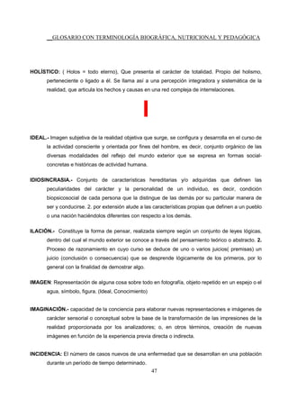 __GLOSARIO CON TERMINOLOGÍA BIOGRÁFICA, NUTRICIONAL Y PEDAGÓGICA
47
HOLÍSTICO: ( Holos = todo eterno), Que presenta el carácter de totalidad. Propio del holismo,
perteneciente o ligado a él. Se llama así a una percepción integradora y sistemática de la
realidad, que articula los hechos y causas en una red compleja de interrelaciones.
I
IDEAL.- Imagen subjetiva de la realidad objetiva que surge, se configura y desarrolla en el curso de
la actividad consciente y orientada por fines del hombre, es decir, conjunto orgánico de las
diversas modalidades del reflejo del mundo exterior que se expresa en formas social-
concretas e históricas de actividad humana.
IDIOSINCRASIA.- Conjunto de características hereditarias y/o adquiridas que definen las
peculiaridades del carácter y la personalidad de un individuo, es decir, condición
biopsicosocial de cada persona que la distingue de las demás por su particular manera de
ser y conducirse. 2. por extensión alude a las características propias que definen a un pueblo
o una nación haciéndolos diferentes con respecto a los demás.
ILACIÓN.- Constituye la forma de pensar, realizada siempre según un conjunto de leyes lógicas,
dentro del cual el mundo exterior se conoce a través del pensamiento teórico o abstracto. 2.
Proceso de razonamiento en cuyo curso se deduce de uno o varios juicios( premisas) un
juicio (conclusión o consecuencia) que se desprende lógicamente de los primeros, por lo
general con la finalidad de demostrar algo.
IMAGEN: Representación de alguna cosa sobre todo en fotografía, objeto repetido en un espejo o el
agua, símbolo, figura. (Ideal, Conocimiento)
IMAGINACIÓN.- capacidad de la conciencia para elaborar nuevas representaciones e imágenes de
carácter sensorial o conceptual sobre la base de la transformación de las impresiones de la
realidad proporcionada por los analizadores; o, en otros términos, creación de nuevas
imágenes en función de la experiencia previa directa o indirecta.
INCIDENCIA: El número de casos nuevos de una enfermedad que se desarrollan en una población
durante un período de tiempo determinado.
 