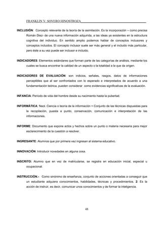 FRANKLIN V. SOVERO HINOSTROZA_________________________________________
48
INCLUSIÓN: Concepto relevante de la teoría de la asimilación. Es la incorporación – como precisa
Román Diez- de una nueva información adquirida, a las ideas ya existentes en la estructura
cognitiva del individuo. En sentido amplio podemos hablar de conceptos inclusores y
conceptos incluidos. El concepto inclusor suele ser más general y el incluido más particular,
pero éste a su vez puede ser inclusor e incluido.
INDICADORES: Elementos estándares que forman parte de las categorías de análisis, mediante los
cuales se busca encontrar la calidad de un aspecto o la totalidad a la que da origen.
INDICADORES DE EVALUACIÓN: son indicios, señales, rasgos, datos de informaciones
perceptibles que al ser confrontados con lo esperado e interpretados de acuerdo a una
fundamentación teórica, pueden considerar como evidencias significativas de la evaluación.
INFANCIA: Período de vida del hombre desde su nacimiento hasta la pubertad.
INFORMÁTICA: Neol. Ciencia o teoría de la información = Conjunto de las técnicas dispuestas para
la recopilación, puesta a punto, conservación, comunicación e interpretación de las
informaciones.
INFORME: Documento que expone actos y hechos sobre un punto o materia necesaria para mejor
esclarecimiento de la cuestión a resolver.
INGRESANTE: Alumnos que por primera vez ingresan al sistema educativo.
INNOVACIÓN: Introducir novedades en alguna cosa.
INSCRITO: Alumno que en vez de matricularse, se registra en educación inicial, especial u
ocupacional.
INSTRUCCIÓN.- Como sinónimo de enseñanza, conjunto de acciones orientadas a conseguir que
un estudiante adquiera conocimientos, habilidades, técnicas y procedimientos. 2: Es la
acción de instruir, es decir, comunicar unos conocimientos y de formar la inteligencia.
 