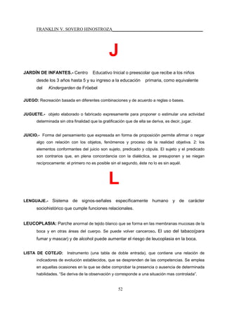 FRANKLIN V. SOVERO HINOSTROZA_________________________________________
52
J
JARDÍN DE INFANTES.- Centro Educativo Inicial o preescolar que recibe a los niños
desde los 3 años hasta 5 y su ingreso a la educación primaria, como equivalente
del Kindergarden de Fröebel
JUEGO: Recreación basada en diferentes combinaciones y de acuerdo a reglas o bases.
JUGUETE.- objeto elaborado o fabricado expresamente para proponer o estimular una actividad
determinada sin otra finalidad que la gratificación que de ella se deriva, es decir, jugar.
JUICIO.- Forma del pensamiento que expresada en forma de proposición permite afirmar o negar
algo con relación con los objetos, fenómenos y proceso de la realidad objetiva. 2: los
elementos conformantes del juicio son sujeto, predicado y cópula. El sujeto y el predicado
son contrarios que, en plena concordancia con la dialéctica, se presuponen y se niegan
recíprocamente: el primero no es posible sin el segundo, éste no lo es sin aquél.
L
LENGUAJE.- Sistema de signos-señales específicamente humano y de carácter
sociohistórico que cumple funciones relacionales.
LEUCOPLASIA: Parche anormal de tejido blanco que se forma en las membranas mucosas de la
boca y en otras áreas del cuerpo. Se puede volver canceroso. El uso del tabaco(para
fumar y mascar) y de alcohol puede aumentar el riesgo de leucoplasia en la boca.
LISTA DE COTEJO: Instrumento (una tabla de doble entrada), que contiene una relación de
indicadores de evolución establecidos, que se desprenden de las competencias. Se emplea
en aquellas ocasiones en la que se debe comprobar la presencia o ausencia de determinada
habilidades. “Se deriva de la observación y corresponde a una situación mas controlada”.
 