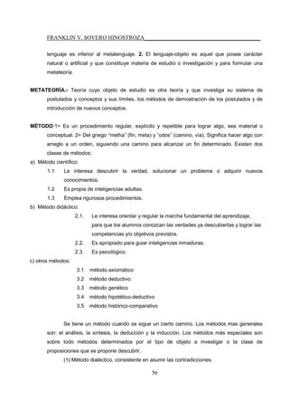 FRANKLIN V. SOVERO HINOSTROZA_________________________________________
56
lenguaje es inferior al metalenguaje. 2. El lenguaje-objeto es aquel que posee carácter
natural o artificial y que constituye materia de estudio o investigación y para formular una
metateoría.
METATEORÍA.- Teoría cuyo objeto de estudio es otra teoría y que investiga su sistema de
postulados y conceptos y sus límites, los métodos de demostración de los postulados y de
introducción de nuevos conceptos.
MÉTODO:1= Es un procedimiento regular, explícito y repetible para lograr algo, sea material o
conceptual. 2= Del griego “metha” (fin, meta) y “odos” (camino, vía). Significa hacer algo con
arreglo a un orden, siguiendo una camino para alcanzar un fin determinado. Existen dos
clases de métodos:
a) Método científico:
1.1 Le interesa descubrir la verdad, solucionar un problema o adquirir nuevos
conocimientos.
1.2 Es propia de inteligencias adultas.
1.3 Emplea rigurosos procedimientos.
b) Método didáctico:
2.1. Le interesa orientar y regular la marcha fundamental del aprendizaje,
para que los alumnos conozcan las verdades ya descubiertas y lograr las
competencias y/o objetivos previstos.
2.2. Es apropiado para guiar inteligencias inmaduras.
2.3. Es psicológico.
c) otros métodos:
3.1 método axiomático
3.2 método deductivo
3.3 método genético
3.4 método hipotético-deductivo
3.5 método histórico-comparativo
Se tiene un método cuando se sigue un cierto camino. Los métodos mas generales
son: el análisis, la síntesis, la deducción y la inducción. Los métodos más especiales son
sobre todo métodos determinados por el tipo de objeto a investigar o la clase de
proposiciones que se propone descubrir.
(1) Método dialéctico, consistente en asumir las contradicciones.
 