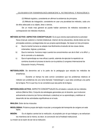 __GLOSARIO CON TERMINOLOGÍA BIOGRÁFICA, NUTRICIONAL Y PEDAGÓGICA
57
(2) Método logístico, consistente en afirmar la existencia de principios.
(3) Método de indagación, consistente en usar una pluralidad de métodos, cada uno
de ellos adecuado a su objeto, área o ciencia..
De un modo mas general se puede hablar asimismo de métodos racionales en
contraposición de métodos intuitivos.
MÉTODO ACTIVO: ASPECTOS CONCEPTUALES Es la que orienta esencialmente la actividad
física (manual, exterior) o mental (intelectual, interior) de los educandos, donde éstos son los
principales actores y protagonistas de sus propios aprendizajes. Se basan en tres principios:
a) Que la mente humana se adapta mas fácilmente al estudio de las cosas claras,
ordenadas, lógicas y prácticas.
b) Que la memoria funciona mejor cuando los conocimientos van de lo fácil a lo difícil y
de lo concreto a lo abstracto.
c) Que el aprendizaje es mas eficaz cuando, además de ejecutar la repetición se
combina durante el proceso la teoría con la práctica (I congreso Internacional de
Educación Inicial y Primaria).
METODOLOGÍA: Se denomina así a la parte de la pedagogía que estudia los métodos de
enseñanza.
Durante un tiempo ha sido común considerar que los problemas relativos al
método son problemas de una rama llamada “metodología” y que esta constituye una parte
de la lógica. Por lo que hoy no se considera que sea parte de la lógica.
METODOLOGÍA ACTIVA: ASPECTO CONCEPTUALES Es el tratado o estudio de los métodos
activos (Merina Sito). Conjunto de estrategias generadas por el docente, que involucran
activamente al alumno (en forma individual o colectiva) en su aprendizaje y viabilizan el
desarrollo de las actividades significativas en el aula.
MIALGIA: Dolor de los músculos
MIOGLOBINA: Proteína propia del tejido muscular y encargada del transporte de oxígeno en este
tejido.
MISIÓN: Es el objetivo central de la institución, el propósito por el que trabajan y se esfuerzan
los miembros de la misma, es decir, la concreción de la finalidad institucional.
La misión es la razón de ser de la institución.
 