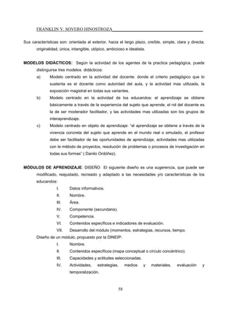 FRANKLIN V. SOVERO HINOSTROZA_________________________________________
58
Sus características son: orientada al exterior, hacia el largo plazo, creíble, simple, clara y directa;
originalidad, única, intangible, utópico, ambicioso e idealista.
MODELOS DIDÁCTICOS: Según la actividad de los agentes de la practica pedagógica, puede
distinguirse tres modelos didácticos:
a) Modelo centrado en la actividad del docente: donde el criterio pedagógico que lo
sustenta es el docente como autoridad del aula, y la actividad mas utilizada, la
exposición magistral en todas sus variantes.
b) Modelo centrado en la actividad de los educandos: el aprendizaje se obtiene
básicamente a través de la experiencia del sujeto que aprende, el rol del docente es
la de ser moderador facilitador, y las actividades mas utilizadas son los grupos de
interaprendizaje.
c) Modelo centrado en objeto de aprendizaje: “el aprendizaje se obtiene a través de la
vivencia concreta del sujeto que aprende en el mundo real o simulado, el profesor
debe ser facilitador de las oportunidades de aprendizaje, actividades mas utilizadas
con le método de proyectos, resolución de problemas o procesos de investigación en
todas sus formas” ( Danilo Ordóñez).
MÓDULOS DE APRENDIZAJE: DISEÑO El siguiente diseño es una sugerencia, que puede ser
modificado, reajustado, recreado y adaptado a las necesidades y/o características de los
educandos:
I. Datos informativos.
II. Nombre.
III. Área.
IV. Componente (secundaria).
V. Competencia.
VI. Contenidos específicos e indicadores de evaluación.
VII. Desarrollo del módulo (momentos, estrategias, recursos, tiempo.
Diseño de un módulo, propuesto por la DINEIP:
I. Nombre.
II. Contenidos específicos (mapa conceptual o círculo concéntrico).
III. Capacidades y actitudes seleccionadas.
IV. Actividades, estrategias, medios y materiales, evaluación y
temporalización.
 