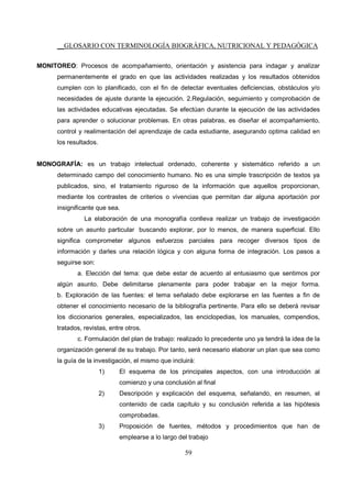 __GLOSARIO CON TERMINOLOGÍA BIOGRÁFICA, NUTRICIONAL Y PEDAGÓGICA
59
MONITOREO: Procesos de acompañamiento, orientación y asistencia para indagar y analizar
permanentemente el grado en que las actividades realizadas y los resultados obtenidos
cumplen con lo planificado, con el fin de detectar eventuales deficiencias, obstáculos y/o
necesidades de ajuste durante la ejecución. 2.Regulación, seguimiento y comprobación de
las actividades educativas ejecutadas. Se efectúan durante la ejecución de las actividades
para aprender o solucionar problemas. En otras palabras, es diseñar el acompañamiento,
control y realimentación del aprendizaje de cada estudiante, asegurando optima calidad en
los resultados.
MONOGRAFÍA: es un trabajo intelectual ordenado, coherente y sistemático referido a un
determinado campo del conocimiento humano. No es una simple trascripción de textos ya
publicados, sino, el tratamiento riguroso de la información que aquellos proporcionan,
mediante los contrastes de criterios o vivencias que permitan dar alguna aportación por
insignificante que sea.
La elaboración de una monografía conlleva realizar un trabajo de investigación
sobre un asunto particular buscando explorar, por lo menos, de manera superficial. Ello
significa comprometer algunos esfuerzos parciales para recoger diversos tipos de
información y darles una relación lógica y con alguna forma de integración. Los pasos a
seguirse son:
a. Elección del tema: que debe estar de acuerdo al entusiasmo que sentimos por
algún asunto. Debe delimitarse plenamente para poder trabajar en la mejor forma.
b. Exploración de las fuentes: el tema señalado debe explorarse en las fuentes a fin de
obtener el conocimiento necesario de la bibliografía pertinente. Para ello se deberá revisar
los diccionarios generales, especializados, las enciclopedias, los manuales, compendios,
tratados, revistas, entre otros.
c. Formulación del plan de trabajo: realizado lo precedente uno ya tendrá la idea de la
organización general de su trabajo. Por tanto, será necesario elaborar un plan que sea como
la guía de la investigación, el mismo que incluirá:
1) El esquema de los principales aspectos, con una introducción al
comienzo y una conclusión al final
2) Descripción y explicación del esquema, señalando, en resumen, el
contenido de cada capítulo y su conclusión referida a las hipótesis
comprobadas.
3) Proposición de fuentes, métodos y procedimientos que han de
emplearse a lo largo del trabajo
 