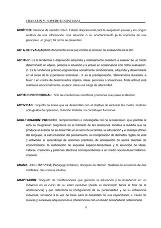 FRANKLIN V. SOVERO HINOSTROZA_________________________________________
6
ACRÍTICO: Carencia de sentido crítico. Estado disposicional para la aceptación pasiva y sin ningún
análisis de una información, una situación o un acontecimiento (o la conducta de una
persona o un grupo) tal como se presentan.
ACTA DE EVALUACION: documento en la que consta el proceso de evaluación en el año
ACTITUD: Es la tendencia o disposición adquirida y relativamente duradera a evaluar de un modo
determinado un objeto, persona o situación y a actuar en consonancia con dicha evaluación.
2. Es la tendencia práctico-cognoscitiva socialmente condicionada, adquirida y desarrollada
en el curso de la experiencia individual... 3. es la predisposición, relativamente duradera, a
favor o en contra de determinados objetos, ideas, personas o situaciones. Toda actitud está
matizada emocionalmente, es decir, tiene una carga de afectividad.
ACTITUD PROFESIONAL: Son las condiciones científicas y técnicas que posee el director.
ACTIVIDAD: conjunto de áreas que se desarrollan con el objetivo de alcanzar las metas; implican
solo gastos de operación, duración limitada, no constituyen funciones.
ACULTURACIÓN: PROCESO complementario e indesligable del de socialización, que permite al
niño su integración progresiva en el tramado de las relaciones sociales a medida que se
produce el avance de su desarrollo en el seno de la familia, la adquisición y el manejo idóneo
del lenguaje, la estructuración del pensamiento, la incorporación de definidas reglas de vida
y actividad, el aprendizaje de acciones prácticas, de apropiación de series diversas de
conocimientos, la elaboración de esquelas espacio-temporales y la Asunción de ideas,
valores, creencias y patrones afectivos correspondientes a un medio sociocultural histórico-
concreto.
ADAMS, John (1857-1934) Pedagogo británico, discípulo de Herbart. Sostiene la existencia de dos
verdades: discursiva e intuitiva.
ADAPTACIÓN: Conjunto de modificaciones que generan la educación y la enseñanza en un
individuo en el curso de su edad evolutiva (desde el nacimiento hasta el final de la
adolescencia) y que determina la configuración de su personalidad y de su coherencia
individual, sirviendo a la vez de base para el desarrollo de sus capacidades a través de
nuevas y sucesivas adquisiciones e interacciones con un medio sociocultural determinado.
 