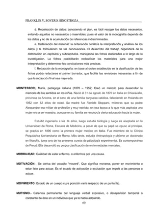 FRANKLIN V. SOVERO HINOSTROZA_________________________________________
60
d. Recolección de datos: conociendo el plan, es fácil recoger los datos necesarios,
evitando aquellos no necesarios o inservibles; pues el valor de la monografía depende de
los datos y no de la acumulación de referencias indiscriminadas.
e. Ordenación del material: la ordenación conlleva la interpretación y análisis de los
datos y la formulación de las conclusiones. El desarrollo del trabajo dependerá de la
distribución en capítulos y subcapítulos, manejando las fichas elaboradas a lo largo de la
investigación. La fichas posibilitarán reclasificar los materiales para una mejor
interpretación y determinar las conclusiones más precisas.
f. Redacción de la monografía: en base al orden establecido en la clasificación de las
fichas podrá redactarse el primer borrador, que facilite las revisiones necesarias a fin de
que la redacción final sea mejorada.
MONTESSORI, María, pedagoga italiana (1870 – 1952) Creó un método para desarrollar la
memoria de los sentidos en los niños. Nació el 31 de agosto de 1870 en Italia en Chiaravalle,
provincia de Ancona, en el seno de una familia burguesa católica, falleciendo en Holanda en
1952 con 82 años de edad. Su madre fue Renilde Stoppani, mientras que su padre
Alessandro era militar de profesión y muy estricto; en esa época a lo que más aspiraba una
mujer era a ser maestra, aunque en su familia se reconocía cierta educación hacia la mujer.
Estudió ingeniería a los 14 años, luego estudia biología y luego es aceptada en la
Universidad de Roma, Escuela de Medicina, a pesar de que su papá se opuso al principio,
se graduó en 1896 como la primera mujer médico en Italia. Fue miembro de la Clínica
Psiquiátrica Universitaria de Roma. Más tarde, estudia Antropología y obtiene un doctorado
en filosofía, toma uno de los primeros cursos de psicología experimental. Es contemporánea
de Freud. Ella desarrolló su propia clasificación de enfermedades mentales.
MORBILIDAD: Cualidad de estar enfermo, o enfermos por una causa.
MOTIVACIÓN: Se deriva del vocablo “moveré”. Que significa moverse, poner en movimiento o
estar listo para actuar. Es el estado de activación o excitación que impele a las personas a
actuar.
MOVIMIENTO: Estado de un cuerpo cuya posición varía respecto de un punto fijo.
MUTISMO.- Carencia permanente del lenguaje verbal expresivo, o desaparición temporal o
constante de éste en un individuo que ya lo había adquirido.
 