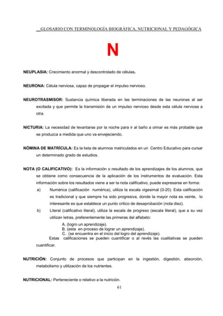 __GLOSARIO CON TERMINOLOGÍA BIOGRÁFICA, NUTRICIONAL Y PEDAGÓGICA
61
N
NEUPLASIA: Crecimiento anormal y descontrolado de células.
NEURONA: Célula nerviosa, capaz de propagar el impulso nervioso.
NEUROTRASMISOR: Sustancia química liberada en las terminaciones de las neuronas al ser
excitada y que permite la transmisión de un impulso nervioso desde esta célula nerviosa a
otra.
NICTURIA: La necesidad de levantarse por la noche para ir al baño a orinar es más probable que
se produzca a medida que uno va envejeciendo.
NÓMINA DE MATRÍCULA: Es la lista de alumnos matriculados en un Centro Educativo para cursar
un determinado grado de estudios.
NOTA (O CALIFICATIVO): Es la información o resultado de los aprendizajes de los alumnos, que
se obtiene como consecuencia de la aplicación de los instrumentos de evaluación. Esta
información sobre los resultados viene a ser la nota calificativo, puede expresarse en forma:
a) Numérica (calificación numérica), utiliza la escala vigesimal (0-20). Esta calificación
es tradicional y que siempre ha sido progresiva, donde la mayor nota es veinte, lo
interesante es que establece un punto critico de desaprobación (nota diez).
b) Literal (calificativo literal), utiliza la escala de progreso (escala literal), que a su vez
utilizan letras, preferentemente las primeras del alfabeto:
A. (logro un aprendizaje).
B. (esta en proceso de lograr un aprendizaje).
C. (se encuentra en el inicio del logro del aprendizaje).
Estas calificaciones se pueden cuantificar o al revés las cualitativas se pueden
cuantificar.
NUTRICIÓN: Conjunto de procesos que participan en la ingestión, digestión, absorción,
metabolismo y utilización de los nutrientes.
NUTRICIONAL: Perteneciente o relativo a la nutrición.
 