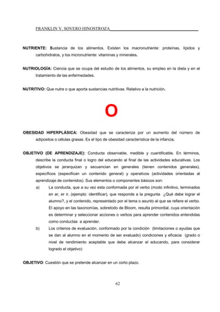 FRANKLIN V. SOVERO HINOSTROZA_________________________________________
62
NUTRIENTE: Sustancia de los alimentos. Existen los macronutriente: proteínas, lípidos y
carbohidratos, y los micronutriente: vitaminas y minerales.
NUTRIOLOGÍA: Ciencia que se ocupa del estudio de los alimentos, su empleo en la dieta y en el
tratamiento de las enfermedades.
NUTRITIVO: Que nutre o que aporta sustancias nutritivas. Relativo a la nutrición.
O
OBESIDAD HIPERPLÁSICA: Obesidad que se caracteriza por un aumento del número de
adipositos o células grasas. Es el tipo de obesidad característica de la infancia.
OBJETIVO (DE APRENDIZAJE): Conducta observable, medible y cuantificable. En términos,
describe la conducta final o logro del educando al final de las actividades educativas. Los
objetivos se jerarquizan y secuencian en generales (tienen contenidos generales),
específicos (especifican un contenido general) y operativos (actividades orientadas al
aprendizaje de contenidos). Sus elementos o componentes básicos son:
a) La conducta, que a su vez esta conformada por el verbo (modo infinitivo, terminados
en ar, er ir, (ejemplo: identificar), que responde a la pregunta ¿Qué debe lograr el
alumno?, y el contenido, representado por el tema o asunto al que se refiere el verbo.
El apoyo en las taxonomías, sobretodo de Bloom, resulta primordial, cuya orientación
es determinar y seleccionar acciones o verbos para aprender contenidos entendidas
como conductas a aprender.
b) Los criterios de evaluación, conformado por la condición (limitaciones o ayudas que
se dan al alumno en el momento de ser evaluado) condiciones y eficacia (grado o
nivel de rendimiento aceptable que debe alcanzar el educando, para considerar
logrado el objetivo)
OBJETIVO: Cuestión que se pretende alcanzar en un corto plazo.
 