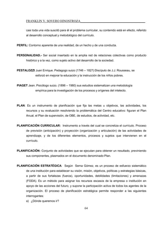 FRANKLIN V. SOVERO HINOSTROZA_________________________________________
64
casi toda una vida suscitó para él el problema curricular, su contenido está en efecto, referido
al desarrollo conceptual y metodológico del currículo.
PERFIL: Contorno aparente de una realidad, de un hecho y de una conducta.
PERSONALIDAD.- Ser social insertado en la amplia red de relaciones colectivas como producto
histórico y a la vez, como sujeto activo del desarrollo de la sociedad.
PESTALOZZI Juan Enrique. Pedagogo suizo (1746 – 1827) Discípulo de J.J. Rousseau, se
esforzó en mejorar la educación y la instrucción de los niños pobres.
PIAGET Jean. Psicólogo suizo. (1896 – 1980) sus estudios sistematizan una metodología
empírica para la investigación de los procesos y orígenes del intelecto.
PLAN: Es un instrumento de planificación que fija las metas u objetivos, las actividades, los
recursos y su evaluación resolviendo la problemática del Centro educativo: figuran el Plan
Anual, el Plan de supervisión, de OBE, de estudios, de actividad, etc.
PLANIFICACIÓN CURRICULAR: Instrumento a través del cual se concretiza el currículo. Proceso
de previsión (anticipación) y proyección (organización y articulación) de las actividades de
aprendizaje, y de los diferentes elementos, procesos y sujetos que intervienen en el
currículo.
PLANIFICACIÓN: Conjunto de actividades que se ejecutan para obtener un resultado, previniendo
sus componentes, plasmados en el documento denominado Plan.
PLANIFICACIÓN ESTRATÉGICA: Según Serna Gómez, es un proceso de esfuerzo sistemático
de una institución para establecer su visión, misión, objetivos, políticas y estrategias básicas,
a partir de sus fortalezas (fuerza), oportunidades, debilidades (limitaciones) y amenazas
(FODA). Es un método para asignar los recursos escasos de la empresa o institución en
apoyo de las acciones del futuro, y supone la participación activa de todos los agentes de la
organización. El proceso de planificación estratégica permite responder a las siguientes
interrogantes:
a) ¿Dónde queremos ir?
 