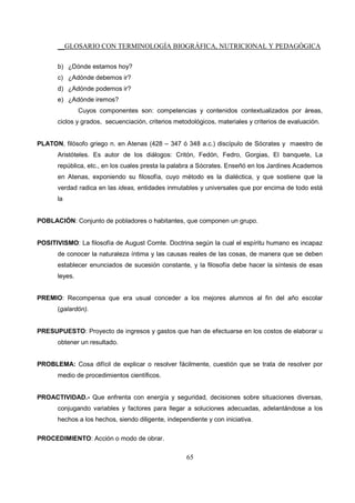 __GLOSARIO CON TERMINOLOGÍA BIOGRÁFICA, NUTRICIONAL Y PEDAGÓGICA
65
b) ¿Dónde estamos hoy?
c) ¿Adónde debemos ir?
d) ¿Adónde podemos ir?
e) ¿Adónde iremos?
Cuyos componentes son: competencias y contenidos contextualizados por áreas,
ciclos y grados, secuenciación, criterios metodológicos, materiales y criterios de evaluación.
PLATON, filósofo griego n. en Atenas (428 – 347 ó 348 a.c.) discípulo de Sócrates y maestro de
Aristóteles. Es autor de los diálogos: Critón, Fedón, Fedro, Gorgias, El banquete, La
república, etc., en los cuales presta la palabra a Sócrates. Enseñó en los Jardines Academos
en Atenas, exponiendo su filosofía, cuyo método es la dialéctica, y que sostiene que la
verdad radica en las ideas, entidades inmutables y universales que por encima de todo está
la
POBLACIÓN: Conjunto de pobladores o habitantes, que componen un grupo.
POSITIVISMO: La filosofía de August Comte. Doctrina según la cual el espíritu humano es incapaz
de conocer la naturaleza íntima y las causas reales de las cosas, de manera que se deben
establecer enunciados de sucesión constante, y la filosofía debe hacer la síntesis de esas
leyes.
PREMIO: Recompensa que era usual conceder a los mejores alumnos al fin del año escolar
(galardón).
PRESUPUESTO: Proyecto de ingresos y gastos que han de efectuarse en los costos de elaborar u
obtener un resultado.
PROBLEMA: Cosa difícil de explicar o resolver fácilmente, cuestión que se trata de resolver por
medio de procedimientos científicos.
PROACTIVIDAD.- Que enfrenta con energía y seguridad, decisiones sobre situaciones diversas,
conjugando variables y factores para llegar a soluciones adecuadas, adelantándose a los
hechos a los hechos, siendo diligente, independiente y con iniciativa.
PROCEDIMIENTO: Acción o modo de obrar.
 