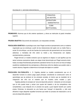 FRANKLIN V. SOVERO HINOSTROZA_________________________________________
68
PRINCIPIOS
DE GESTIÓN
ESTRUCTURA
ADMNISTRATIVA
CLIMA
INSTITUCIONAL
PROMOVIDO: Alumnos que el año anterior aprobaron, y ahora se matriculan al grado inmediato
superior.
PRUEBA OBJETIVA: Documento de evaluación, con respuestas cerradas.
PSICOLOGÍA GENÉTICA: el psicólogo suizo Jean Piaget concibió el pensamiento como un sistema
organizado que se construye a partir de las interacciones del sujeto con su medio físico y
social. En tal enfoque, una de las fuentes de construcción del pensamiento son las acciones
(efectivas o mentales) del niño sobre su medio y las interacciones con objetos,
acontecimientos y personas.
Piaget formuló un modelo evolutivo que se organiza en etapas; lo cual significa que los
seres humanos avanzamos desde una etapa inicial denominada por Piaget sensorio-motor,
hasta una etapa final llamada pensamiento operatorio formal. Es así como se inicia el trabajo
académico estableciendo las semejanzas y diferencias entre los objetos que pueden estar a
nuestro alcance, llegando a determinar el concepto del objeto en cuestión
PSICOLOGÍA CULTURALISTA: L. S. Vigotsky planteó su modelo considerando que en el
desarrollo humano la cultura juega papel principal, concibiendo la construcción como el
aprendizaje que se produce en los procesos sociales, el mismo que es resultado de la
integración del niño con el maestro que se muestra como modelo y guía.
Vigotsky plantea el concepto de “zona de desarrollo próximo”, indicando con tal concepto
que el niño puede hacer y actuar (con ayuda del maestro o de los compañeros más
competentes) y que después de un proceso de ayuda y guía logrará hacerlo por cuenta
propia. Entonces, la educación es una fuerza que “empuja” al desarrollo, y, sólo será
eficiente si logra despertar aquellas funciones que están en proceso de maduración o en la
zona de desarrollo potencial
 