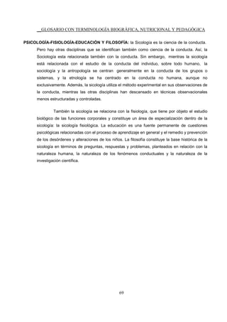__GLOSARIO CON TERMINOLOGÍA BIOGRÁFICA, NUTRICIONAL Y PEDAGÓGICA
69
PSICOLOGÍA-FISIOLOGÍA-EDUCACIÓN Y FILOSOFÍA: la Sicología es la ciencia de la conducta.
Pero hay otras disciplinas que se identifican también como ciencia de la conducta. Así, la
Sociología esta relacionada también con la conducta. Sin embargo, mientras la sicología
está relacionada con el estudio de la conducta del individuo, sobre todo humano, la
sociología y la antropología se centran generalmente en la conducta de los grupos o
sistemas, y la etnología se ha centrado en la conducta no humana, aunque no
exclusivamente. Además, la sicología utiliza el método experimental en sus observaciones de
la conducta, mientras las otras disciplinas han descansado en técnicas observacionales
menos estructuradas y controladas.
También la sicología se relaciona con la fisiología, que tiene por objeto el estudio
biológico de las funciones corporales y constituye un área de especialización dentro de la
sicología: la sicología fisiológica. La educación es una fuente permanente de cuestiones
psicológicas relacionadas con el proceso de aprendizaje en general y el remedio y prevención
de los desórdenes y alteraciones de los niños. La filosofía constituye la base histórica de la
sicología en términos de preguntas, respuestas y problemas, planteados en relación con la
naturaleza humana, la naturaleza de los fenómenos conductuales y la naturaleza de la
investigación científica.
 