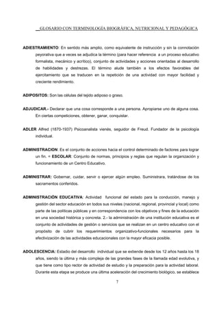__GLOSARIO CON TERMINOLOGÍA BIOGRÁFICA, NUTRICIONAL Y PEDAGÓGICA
7
ADIESTRAMIENTO: En sentido más amplio, como equivalente de instrucción y sin la connotación
peyorativa que a veces se adjudica la término (para hacer referencia a un proceso educativo
formalista, mecánico y acrítico), conjunto de actividades y acciones orientadas al desarrollo
de habilidades y destrezas. El término alude también a los efectos favorables del
ejercitamiento que se traducen en la repetición de una actividad con mayor facilidad y
creciente rendimiento.
ADIPOSITOS: Son las células del tejido adiposo o graso.
ADJUDICAR.- Declarar que una cosa corresponde a una persona. Apropiarse uno de alguna cosa.
En ciertas competiciones, obtener, ganar, conquistar.
ADLER Alfred (1870-1937) Psicoanalista vienés, seguidor de Freud. Fundador de la psicología
individual.
ADMINISTRACION: Es el conjunto de acciones hacia el control determinado de factores para lograr
un fin. = ESCOLAR: Conjunto de normas, principios y reglas que regulan la organización y
funcionamiento de un Centro Educativo.
ADMINISTRAR: Gobernar, cuidar, servir o ejercer algún empleo. Suministrara, tratándose de los
sacramentos conferidos.
ADMINISTRACIÓN EDUCATIVA: Actividad funcional del estado para la conducción, manejo y
gestión del sector educación en todos sus niveles (nacional, regional, provincial y local) como
parte de las políticas públicas y en correspondencia con los objetivos y fines de la educación
en una sociedad histórica y concreta. 2.- la administración de una institución educativa es el
conjunto de actividades de gestión o servicios que se realizan en un centro educativo con el
propósito de cubrir los requerimientos organizativo-funcionales necesarios para la
efectivización de las actividades educacionales con la mayor eficacia posible.
ADOLESCENCIA: Estadio del desarrollo individual que se extiende desde los 12 años hasta los 18
años, siendo la última y más compleja de las grandes fases de la llamada edad evolutiva, y
que tiene como tipo rector de actividad de estudio y la preparación para la actividad laboral.
Durante esta etapa se produce una última aceleración del crecimiento biológico, se establece
 