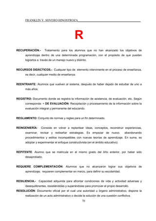 FRANKLIN V. SOVERO HINOSTROZA_________________________________________
70
R
RECUPERACIÓN.- Tratamiento para los alumnos que no han alcanzado los objetivos de
aprendizaje dentro de una determinada programación, con el propósito de que puedan
lograrlos a través de un manejo nuevo y distinto.
RECURSOS DIDÁCTICOS.- Cualquier tipo de elemento interviniente en el proceso de enseñanza,
es decir, cualquier medio de enseñanza.
REENTRANTE: Alumnos que vuelven al sistema, después de haber dejado de estudiar de uno a
más años.
REGISTRO: Documento donde se registra la información de asistencia, de evaluación, etc. Según
corresponda: = DE EVALUACIÓN: Recopilación y procesamiento de la información sobre la
evaluación integral y permanente del educando.
REGLAMENTO: Conjunto de normas y reglas para un fin determinado.
REINGENIERÍA: Consiste en volver a replantear ideas, conceptos, reconstruir experiencias,
examinar, revisar y rediseñar estrategias. Es empezar de nuevo abandonando
procedimientos y estilos incompatibles con nuevas teorías de aprendizaje. En suma, es
adoptar y experimentar el enfoque constructivista (en el ámbito educativo).
REPITENTE: Alumno que se matricula en el mismo grado del Año anterior, por haber sido
desaprobado.
REQUIERE COMPLEMENTACIÓN: Alumnos que no alcanzaron lograr sus objetivos de
aprendizaje; requieren complementar en marzo, para definir su escolaridad.
RESILIENCIA.- Capacidad adquirida para afrontar condiciones de vida y actividad adversas y
desequilibrantes, resistiéndolas y superándolas para promover el propio desarrollo.
RESOLUCIÓN: Documento oficial por el cual una autoridad u órgano administrativo, dispone la
realización de un acto administrativo o decide la solución de una cuestión conflictiva.
 