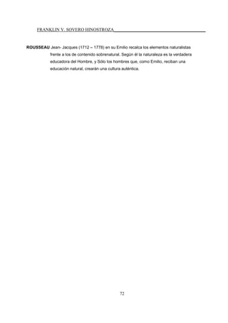 FRANKLIN V. SOVERO HINOSTROZA_________________________________________
72
ROUSSEAU Jean- Jacques (1712 – 1778) en su Emilio recalca los elementos naturalistas
frente a los de contenido sobrenatural. Según él la naturaleza es la verdadera
educadora del Hombre, y Sólo los hombres que, como Emilio, reciban una
educación natural, crearán una cultura auténtica.
 