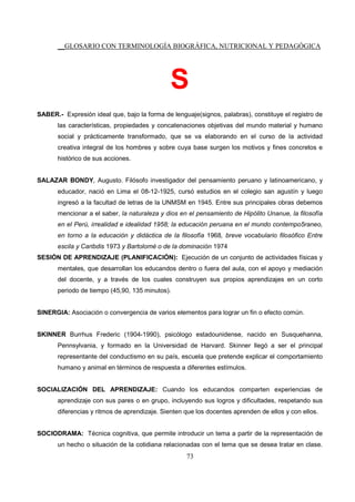 __GLOSARIO CON TERMINOLOGÍA BIOGRÁFICA, NUTRICIONAL Y PEDAGÓGICA
73
S
SABER.- Expresión ideal que, bajo la forma de lenguaje(signos, palabras), constituye el registro de
las características, propiedades y concatenaciones objetivas del mundo material y humano
social y prácticamente transformado, que se va elaborando en el curso de la actividad
creativa integral de los hombres y sobre cuya base surgen los motivos y fines concretos e
histórico de sus acciones.
SALAZAR BONDY, Augusto. Filósofo investigador del pensamiento peruano y latinoamericano, y
educador, nació en Lima el 08-12-1925, cursó estudios en el colegio san agustín y luego
ingresó a la facultad de letras de la UNMSM en 1945. Entre sus principales obras debemos
mencionar a el saber, la naturaleza y dios en el pensamiento de Hipólito Unanue, la filosofía
en el Perú, irrealidad e idealidad 1958; la educación peruana en el mundo contempo5raneo,
en torno a la educación y didáctica de la filosofía 1968, breve vocabulario filosófico Entre
escila y Caribdis 1973 y Bartolomé o de la dominación 1974
SESIÓN DE APRENDIZAJE (PLANIFICACIÓN): Ejecución de un conjunto de actividades físicas y
mentales, que desarrollan los educandos dentro o fuera del aula, con el apoyo y mediación
del docente, y a través de los cuales construyen sus propios aprendizajes en un corto
periodo de tiempo (45,90, 135 minutos).
SINERGIA: Asociación o convergencia de varios elementos para lograr un fin o efecto común.
SKINNER Burrhus Frederic (1904-1990), psicólogo estadounidense, nacido en Susquehanna,
Pennsylvania, y formado en la Universidad de Harvard. Skinner llegó a ser el principal
representante del conductismo en su país, escuela que pretende explicar el comportamiento
humano y animal en términos de respuesta a diferentes estímulos.
SOCIALIZACIÓN DEL APRENDIZAJE: Cuando los educandos comparten experiencias de
aprendizaje con sus pares o en grupo, incluyendo sus logros y dificultades, respetando sus
diferencias y ritmos de aprendizaje. Sienten que los docentes aprenden de ellos y con ellos.
SOCIODRAMA: Técnica cognitiva, que permite introducir un tema a partir de la representación de
un hecho o situación de la cotidiana relacionadas con el tema que se desea tratar en clase.
 