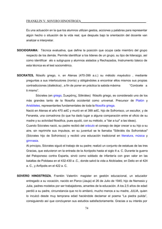 FRANKLIN V. SOVERO HINOSTROZA_________________________________________
74
Es una actuación en la que los alumnos utilizan gestos, acciones y palabras para representar
algún hecho o situación de la vida real, que después bajo la orientación del docente van
analizar e interpretar.
SOCIOGRAMA: Técnica evaluativa, que define la posición que ocupa cada miembro del grupo
respecto de los demás. Permite identificar a los lideres de un grupo, su tipo de liderazgo, así
como identificar alo s subgrupos y alumnos aislados y Rechazados, Instrumento básico de
esta técnica es el test sociométrico.
SOCRATES, filósofo griego, n. en Atenas (470-399 a.c.) su método mayéutico , mediante
preguntas a sus interlocutores (ironía) y obligándoles a encontrar ellos mismos sus propias
contradicciones (dialéctica) , a fin de poner en práctica la sabida máxima “Conócete a
ti mismo”.
Sócrates (en griego, Σωκράτης, Sōkrátes) filósofo griego, es considerado uno de los
más grandes tanto de la filosofía occidental como universal. Precursor de Platón y
Aristóteles, representantes fundamentales de toda la filosofía griega.
Nació en Atenas el año 470 adC y murió en el 399 adC, hijo de Sofronisco, un escultor, y de
Fenareta, una comadrona (lo que ha dado lugar a alguna comparación entre el oficio de su
madre y su actividad filosófica, pues ayudó, con su método, a "dar a luz" a las ideas).
Cuando Sócrates nació, su padre recibió del oráculo el consejo de dejar crecer a su hijo a su
aire, sin reprimirle sus impulsos, en su juventud se le llamaba "Sōkrátis iōs Sofroniskos"
(Sócrates hijo de Sofronisco) y recibió una educación tradicional en literatura, música y
gimnasia.
Al principio, Sócrates siguió el trabajo de su padre; realizó un conjunto de estatuas de las tres
Gracias, que estuvieron en la entrada de la Acrópolis hasta el siglo II a. C. Durante la guerra
del Peloponeso contra Esparta, sirvió como soldado de infantería con gran valor en las
batallas de Potidaea en el 432-430 a .C., donde salvó la vida a Alcibíades; en Delio en el 424
a. C., y Anfípolis en el 422 a. C.
SOVERO HINOSTROZA, Franklin Valentín: magister en gestión educacional, un educador
entregado a su vocación, nacido en Parco (Jauja) el 26 de Julio de 1945; hijo de Nemesio y
Julia, padres modelos por ser trabajadores, amantes de la educación. A los 2,5 años de edad
perdió a su padre, circunstancia que no lo amilanó, mucho menos a su madre, JULIA, quien
lo inculcó desde muy temprana edad haciéndole declamar el poema “La piedra pulida”,
consiguiendo así que concluyeran sus estudios satisfactoriamente. Gracias a su interés por
 