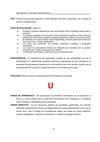 FRANKLIN V. SOVERO HINOSTROZA_________________________________________
76
TEST: Prueba que sirve para examinar o medir aptitudes naturales o adquiridas, con el objeto de
prever la conducta futura.
TIPOS DE EVALUACIÓN: Según su:
a) Finalidad: sumativa (determina el valor del producto final) y formativa (valora todo el
proceso).
b) Los sujetos o agentes de la educación: Auto evaluación (la realiza el mismo alumno),
coevaluación (se realiza en grupo) y heteroevaluación (la realiza una persona a otra).
c) El momento en el que se aplica: inicial (diagnostica), procesal (valoración continua) y
final (al terminar un plazo establecido).
d) Los ítems que conforman una prueba: evaluación cualitativa y evaluación
cuantitativa.
e) Las bases de comparación (formas de interpretar los resultados de la prueba):
evaluación por normas y evaluación por criterios.
f) La forma de comunicarse: evaluación escrita y evaluación oral.
TRANSFERENCIA: La transferencia del aprendizaje consiste en las posibilidades de que el
aprendizaje de un determinado contenido favorezca el aprendizaje de otro. Consiste en la
posibilidad de que pueda ser aplicado en la vida práctica fuera de la escuela, aquello que ha
sido aprendido en los bancos, carpetas escolares o en el medio que le rodea.
TRASLADO: Alumnos que por cambio de domicilio de traslado a otro plantel.
U
UNIDAD DE APRENDIZAJE: Son secuencias de actividades significativas que se organizan en
torno a un tema extraído de los contenidos transversales como respuesta a un problema
social, intereses o necesidades de los educandos.
UNIDAD DIDÁCTICA: Es una secuencia orgánica de actividades significativas que permiten
desarrollar competencias. Permite una rápida visión de lo que se espera lograr y de lo que se
piensa hacer. Para el trabajo con competencias existen tres clases de unidas didácticas:
proyecto pedagógicos, unidades de aprendizaje o unidades de trabajo especifico.
 