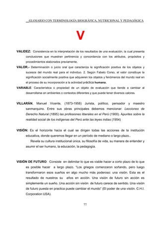 __GLOSARIO CON TERMINOLOGÍA BIOGRÁFICA, NUTRICIONAL Y PEDAGÓGICA
77
V
VALIDEZ: Consistencia en la interpretación de los resultados de una evaluación, la cual presenta
conclusiones que muestran pertinencia y concordancia con los atributos, propósitos y
procedimientos elaborados previamente.
VALOR.- Determinación o juicio oral que caracteriza la significación positiva de los objetos y
sucesos del mundo real para el individuo. 2. Según Fabelo Corso, el valor constituye la
significación socialmente positiva que adquieren los objetos y fenómenos del mundo real en
el proceso de su incorporación a la actividad práctica humana.
VARIABLE: Característica o propiedad de un objeto de evaluación que tiende a cambiar al
desarrollarse en ambientes o contextos diferentes y que puede tener diversos valores.
VILLARÁN, Manuel Vicente, (1873-1958) Jurista, político, pensador y maestro
sanmarquino. Entre sus obras principales debemos mencionar: Lecciones de
Derecho Natural (1895) las profesiones liberales en el Perú (1900). Apuntes sobre la
realidad social de los indígenas del Perú ante las leyes indias (1954)
VISIÓN: Es el horizonte hacia el cual se dirigen todas las acciones de la institución
educativa, donde queremos llegar en un período de mediano o largo plazo..
Revela su cultura institucional única, su filosofía de vida, su manera de entender y
asumir el ser humano, la educación, la pedagogía.
VISIÓN DE FUTURO: Consiste en delimitar lo que es viable hacer a corto plazo de lo que
es posible hacer a largo plazo. “Los griegos comenzaron soñando, pero luego
transformaron esos sueños en algo mucho más poderoso: una visión. Esta es el
resultado de nuestros su años en acción. Una visión de futuro sin acción es
simplemente un sueño. Una acción sin visión de futuro carece de sentido. Una visión
de futuro puesta en practica puede cambiar el mundo” (El poder de una visión. C.H.I.
Corporation USA).
 