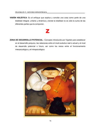 FRANKLIN V. SOVERO HINOSTROZA_________________________________________
78
VISIÓN HOLÍSTICA: Es el enfoque que explica y concibe una cosa como parte de una
totalidad integral, unitaria y dinámica y donde la totalidad no es sólo la suma de las
diferentes partes que la componen.
z
ZONA DE DESARROLLO POTENCIAL.- Concepto introducido por Vigotski para establecer
en el desarrollo psíquico, las relaciones entre el nivel evolutivo real o actual y el nivel
de desarrollo potencial o futuro, así como los nexos entre el funcionamiento
interpsicológico y el intrapsicológico
 