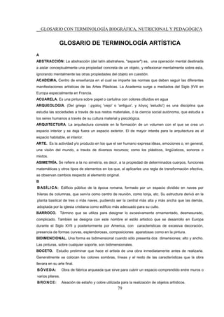 __GLOSARIO CON TERMINOLOGÍA BIOGRÁFICA, NUTRICIONAL Y PEDAGÓGICA
79
GLOSARIO DE TERMINOLOGÍA ARTÍSTICA
A
ABSTRACCIÓN: La abstracción (del latín abstrahere, "separar") es, una operación mental destinada
a aislar conceptualmente una propiedad concreta de un objeto, y reflexionar mentalmente sobre esta,
ignorando mentalmente las otras propiedades del objeto en cuestión.
ACADEMIA. Centro de enseñanza en el cual se imparte las normas que deben seguir las diferentes
manifestaciones artísticas de las Artes Plásticas. La Academia surge a mediados del Siglo XVII en
Europa especialmente en Francia.
ACUARELA. Es una pintura sobre papel o cartulina con colores diluidos en agua
ARQUEOLOGIA. (Del griego ἀρχαίος 'viejo' o 'antiguo', y λόγος 'estudio') es una disciplina que
estudia las sociedades a través de sus restos materiales, ó la ciencia social autónoma, que estudia a
los seres humanos a través de su cultura material y psicológica.
ARQUITECTURA. La arquitectura consiste en la formación de un volumen con el que se crea un
espacio interior y se deja fuera un espacio exterior. El de mayor interés para la arquitectura es el
espacio habitable, el interior.
ARTE. Es la actividad y/o producto en los que el ser humano expresa ideas, emociones o, en general,
una visión del mundo, a través de diversos recursos; como los plásticos, lingüísticos, sonoros o
mixtos.
ASIMETRÍA. Se refiere a la no simetría, es decir, a la propiedad de determinados cuerpos, funciones
matemáticas y otros tipos de elementos en los que, al aplicarles una regla de transformación efectiva,
se observan cambios respecto al elemento original.
B
BASÍLICA: Edificio público de la época romana, formado por un espacio dividido en naves por
hileras de columnas, que servía como centro de reunión, como lonja, etc. Su estructura derivó en la
planta basilical de tres o más naves, pudiendo ser la central más alta y más ancha que las demás,
adoptada por la iglesia cristiana como edificio más adecuado para su culto.
BARROCO. Término que se utiliza para designar lo excesivamente ornamentado, desmesurado,
complicado. También se designa con este nombre el estilo artistico que se desarrollo en Europa
durante el Siglo XVII y posteriormente por America, con caracteristicas de excesiva decoración,
presencia de formas curvas, esplendorosas, composiciones aparatosas como en la pintura.
BIDIMENCIONAL. Una forma es bidimensional cuando sólo presenta dos dimensiones; alto y ancho.
Las pinturas, sobre cualquier soporte, son bidimensionales.
BOCETO. Estudio preliminar que hace el artista de una obra inmediatamente antes de realizarla.
Generalmente se colocan los colores sombras, líneas y el resto de las características que la obra
llevara en su arte final.
BÓVEDA: Obra de fábrica arqueada que sirve para cubrir un espacio comprendido entre muros o
varios pilares.
BRONCE: Aleación de estaño y cobre utilizada para la realización de objetos artísticos.
 