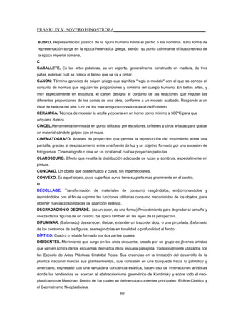 FRANKLIN V. SOVERO HINOSTROZA_________________________________________
80
BUSTO. Representación plástica de la figura humana hasta el pecho o los hombros. Esta forma de
representación surge en la época helenística griega, siendo su punto culminante el busto-retrato de
la época imperial romana,
C
CABALLETE. En las artes plásticas, es un soporte, generalmente construido en madera, de tres
patas, sobre el cual se coloca el lienso que se va a pintar.
CANON: Término genérico de origen griego que significa "regla o modelo" con el que se conoce el
conjunto de normas que regulan las proporciones y simetría del cuerpo humano. En bellas artes, y
muy especialmente en escultura, el canon designa el conjunto de las relaciones que regulan las
diferentes proporciones de las partes de una obra, conforme a un modelo acabado. Responde a un
ideal de belleza del arte. Uno de los mas antiguos conocidos es el de Policleto.
CERÁMICA. Técnica de modelar la arcilla y cocerla en un horno como mínimo a 500ºC para que
adquiera dureza.
CINCEL.Herramienta terminada en punta utilizada por escultores, orfebres y otros artistas para grabar
un material dándole golpes con el mazo.
CINEMATOGRAFO. Aparato de proyeccion que permite la reproducción del movimiento sobre una
pantalla, gracias al desplazamiento entre una fuente de luz y un objetivo formado por una sucesion de
fotogramas. Cinematografo o cine en un local en el cual se proyectan peliculas.
CLAROSCURO. Efecto que resalta la distribución adecuada de luces y sombras, especialmente en
pintura.
CONCAVO. Un objeto que posee hueco y curva, sin imperfecciones.
CONVEXO. Es aquel objeto, cuya superficie curva tiene su parte mas prominente en el centro.
D
DÉCOLLAGE. Transformación de materiales de consumo rasgándolos, emborronándolos y
repintándolos con el fin de suprimir las funciones utilitarias consumo mecanicistas de los objetos, para
obtener nuevas posibilidades de aparición estética.
DEGRADACIÓN O DEGRADÉ. (de un color, de una forma) Procedimiento para degradar el tamaño y
viveza de las figuras de un cuadro. Se aplica también en las leyes de la perspectiva.
DIFUMINAR. (Esfumado) desvanecer, disipar, extender un trazo del lápiz, o una pincelada. Esfumado
de los contornos de las figuras, asemejándolas en tonalidad o profundidad al fondo.
DÍPTICO. Cuadro o retablo formado por dos partes iguales.
DISIDENTES. Movimiento que surge en los años cincuenta, creado por un grupo de jóvenes artistas
que van en contra de los esquemas derivados de la escuela paisajista, tradicionalmente utilizados por
las Escuela de Artes Plásticas Cristóbal Rojas. Sus creencias en la limitación del desarrollo de la
plástica nacional marcan sus planteamientos, que consisten en una búsqueda hacia lo patriótico y
americano, expresado con una verdadera conciencia estética, hacen uso de innovaciones artísticas
donde las tendencias se acercan al abstraccionismo geométrico de Kandinsky y sobre todo el neo-
plasticismo de Mondrian. Dentro de los cuales se definen dos corrientes principales: El Arte Cinético y
el Geometrismo Neoplasticista.
 