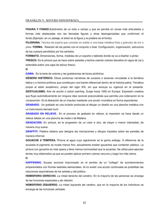 FRANKLIN V. SOVERO HINOSTROZA_________________________________________
82
FIGURA Y FONDO.Subdivisión de un todo o campo y que se percibe en zonas más articuladas o
formas más destacadas son las llamadas figuras y otras desorganizadas que conforman el
fondo.(Ejemplo: en un paisaje, el árbol es la figura y la pradera es el fondo)
FILIGRANA. Técnica de joyería que consiste en soldar a una base metálica hilos y gránulos de oro o
plata. FORMA. Relación de las partes con el conjunto o total. Configuración, organización, estructura
de los cuerpos percibidos por los sentidos.
FORMATO. Dimensiones, forma, medidas de un soporte o tabloide donde se va a diseñar o pintar.
FRESCO. Es la pintura que se hace sobre paredes y techos usando colores disueltos en agua de cal y
extendida sobre una capa de estuco fresco.
G
GAMA. Es la serie de colores y las gradaciones de tonos pictóricos.
GÉNERO HISTÓRICO. Obras pictóricas narrativas de sucesos o escenas vinculadas a la temática
bélica o a hechos políticos que constituyen una fuente referencial dentro de la historia patria. Temática
propia al estilo académico, propio del siglo XIX, sin que excluya su vigencia en el presente.
GESTUJILISMO. Arte de acción o action painting. Surge hacia 1950 en Europa. Expresión creativa
que fluye automáticamente sin ninguna idea racional preconcebida que permita una ordenación en la
composición. Es la liberación de un impulso mediante una acción cromática en forma espontánea.
GRABADO. Un grabado es una incisión producida al dibujar un diseño en una plancha metálica con
un instrumento llamado buril.
GRABADO EN RELIEVE. En el proceso de grabado en relieve, la impresión se hace desde un
relieve tallado en una plancha de metal o de Madera.
GRADACIÓN. En pintura, es la progresión de un color a otro, de mayor o menor intensidad, de
manera muy suave.
GRAFFITI. Palabra italiana que designa las inscripciones y dibujos trazados sobre las paredes de
manera informal.
GOUACHE 0 TÉMPERA. Pintura al agua cuyo aglutinante es la goma arábiga. A diferencia de la
acuarela el pigmento se muele menos fino, actualmente existen gouaches que contienen plástico. La
pintura con gouache es más opaca y tiene menos luminosidad que la acuarela. Se utiliza para ejecutar
temas muy elaborados ya que se pueden aplicar primero colores oscuros y luego los más claros.
H
HAPPENING. Suceso accional improvisado en el sentido de un "collage" de acontecimientos
emparentados con formas teatrales elementales. Al no existir una acción continuada se posibilitan las
reacciones espontáneas de los artistas y del público.
HEMISFERIO DERECHO. La mitad derecha del cerebro. En la mayoría de las personas se encarga
de las funciones espaciales y de relación.
HEMISFERIO IZQUIERDO. La mitad izquierda del cerebro, que en la mayoría de los individuos se
encarga de las funciones verbales.
 