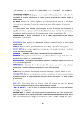 __GLOSARIO CON TERMINOLOGÍA BIOGRÁFICA, NUTRICIONAL Y PEDAGÓGICA
83
HEMISFERIOS CEREBRALES. La parte más externa del encéfalo, dividida en dos mitades, derecha
e izquierda. Se compone esencialmente de corteza cerebral, corpus callosum, ganglios básales y
sistema límbico.
HOLÍSTICO. Referido a las funciones cognitivas, es el procesamiento simultáneo de un conjunto de
información en su totalidad, a diferencia del procesamiento secuencial de cada una de sus partes.
HIERRO:
Es un metal blanco, dúctil, maleable y muy resistente, se oxida al aire libre, pero protegiendo la
superficie con minio se supera el inconveniente. Escultóricamente el uso más frecuente es en fuentes,
farolas y otros detalles arquitectónicos. En Venezuela su uso artístico comenzó hacia 1950.
HIPERREALISMO. El término Hiperrealismo se usa de manera intercambiable con los términos
Superrealismo y Foto- realismo.
I
ICONOGRAFÍA Es el repertorio de imágenes que componen la expresión gráfica de determinados
saberes o ideas.
ILUMINAR. Aplicacar colores, generalmente a mano, en un dibujo o grabado en blanco y negro.
IMAGEN DIGITAL. Una imagen digital es una Imagen que está creada, manipulada y producida
usando la tecnología informática.
IMPRENTA. La imprenta la inventó Johann Gutenberg en 1450 para imprimir textos.
IMPRESIÓN. La impresión es el proceso en el cual la tinta se traslada al papel desde otra fuente,
generalmente una plancha de metal o de madera.
IMPRESIONISMO. El Impresionismo se basa en el movimiento Impresionista que empezó en Francia
en los años 60 del siglo pasado.
INSTRUMENTAL. Materiales de la demostración del proceso que sirven como vehículos
demostrativos y que fuera de este proceso artístico no tienen ningún significado
J
JAMBA. Cada uno de los dos elementos arquitectónicos verticales que sostienen el dintel del vano.
JUNK-CULTURE. Concepto para designar los materiales empleados por el mecanismo consumista de
la moderna civilización de masas. Mediante la elaboración artística son llevados a un nuevo contexto
de presentación
L
LAND ART. Denominación para una corriente artística del presente, que cubre las grandes
formaciones paisajísticas con estructuras que alteran las formas originales
LIBRO DE ARTISTA. El libro de artista es una obra de Arte, realizada en su mayor parte o en su
totalidad por un artista plástico.
LIENZO 0 TELA. Es el soporte más utilizado para la técnica pictórica del óleo. Están hechos en lino,
algodón, una mezcla de lino y algodón y arpillera. Los mejores linos tienen los hilos en ángulo recto y
están desprovistos de nudos; el lino grueso presenta nudos y el lino basto tiene un tejido más amplio.
 