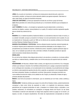 FRANKLIN V. SOVERO HINOSTROZA_________________________________________
84
LÍNEA. Es un punto en movimiento. La línea es la consecuencia natural del punto, esta le da
movimiento y sentido. La línea es el primer elemento plástico que genera expresión. Esta tiene un
valor (valor lineal), es capaz de transmitir emociones.
LÍNEA DE CONTORNO. La línea que representa el borde de una forma o grupo de formas.
LUZ. Efecto percibido en la retina del ojo producido por un movimiento vibratorio que se desplaza en
el espacio.
LUZ Y SOMBRA. En artes v. el concepto luz representa el punto desde donde se iluminan y
alumbran los objetos, cuerpos, zonas pintados en un cuadro. En cambio la sombra representa aquella
área en donde hay carencia de luz.
M
MADERA. Es un material escultórico tradicional debido a su abundancia natural en todo el mundo y a
su carácter renovable, aunque su duración en el tiempo no es tan permanente como la piedra. Su uso
se implementó en Venezuela a partir de 1958 con la reforma de los estudios artísticos de la Escuela
de Artes Plásticas Cristóbal Rojas de Caracas.
MADERA POLICROMADA Y ESTOFADA. Técnica utilizada durante el período colonial heredado de
la tradición hispana para la elaboración de piezas escultóricas dedicadas al culto religioso. Es un
procedimiento que consiste en encarnar, imitando las carnes, impresión y aspecto particular según el
caso, con un acabado que podía ser mate, semimate o brillante. El estofado consistía en ejecutar
sobre la escultura dorada labores decorativas.
MODELADO:
Es uno de los tres métodos más antiguos para producir una escultura y consiste en un proceso aditivo,
que labra un material blando y maleable sobre una mínima estructura de soporte hecha de material
rígido.
MODERNISMO. Art Nouveau o Modern Style o Liberty, son algunos de sus sinónimos. Es un lenguaje
artístico que rechaza lo industrial. Se manifiesta artísticamente por su apego a expresarse basándose
en la morfología de la naturaleza, en la revalorización de los materiales, los procedimientos de trabajo;
se imbricó a esta experiencia aportes del arte chino y japonés; se apreciaron como lenguaje plástico
las líneas ondulantes, florales y la estilización curvilínea. Esta posición conceptual reivindicó una
nueva estética funcional de mejora, de la calidad de vida. Surgió y se desarrolló a finales de siglo y
primeras décadas del presente.
MODO-I. Una forma de procesar la información, que se caracteriza por ser lineal, verbal, analítica y
lógica.
MINIMALISMO. Tendencia artística que surge en los años 60 en Estados Unidos, predominantemente
conceptual y tiene como forma de expresión el orden y la repetición de estructuras simples,
geométricas por lo general producidas en serie, y basadas en el módulo cúbico o prismático y sus
posibles variaciones. El minimalismo se contrapone al lenguaje directo del Pop-art. En las obras
minimalistas la atención del observador se dirige hacia aspectos donde se juega con la función y el
espacio, es decir, el espacio arquitectónico. De todas las especulaciones conceptuales se derivan
 